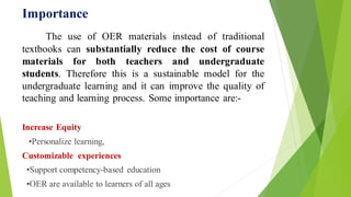 Importance
The use of OER materials instead of traditional
textbooks can substantially reduce the cost of course
materials for both teachers and undergraduate
students. Therefore this is a sustainable model for the
undergraduate learning and it can improve the quality of
teaching and learning process. Some importance are:-
Increase Equity
•Personalize learning,
Customizable experiences
•Support competency-based education
•OER are available to learners of all ages
 