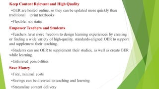 Keep Content Relevant and High Quality
•OER are hosted online, so they can be updated more quickly than
traditional print textbooks
•Flexible, not static
Empower Teachers and Students
•Teachers have more freedom to design learning experiences by creating
or finding a wide variety of high-quality, standards-aligned OER to support
and supplement their teaching.
•Students can use OER to supplement their studies, as well as create OER
while learning.
•Unlimited possibilities
Save Money
•Free, minimal costs
•Savings can be diverted to teaching and learning
•Streamline content delivery
 