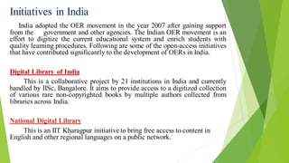 Initiatives in India
India adopted the OER movement in the year 2007 after gaining support
from the government and other agencies. The Indian OER movement is an
effort to digitize the current educational system and enrich students with
quality learning procedures. Following are some of the open-access initiatives
that have contributed significantly to the development of OERs in India.
Digital Library of India
This is a collaborative project by 21 institutions in India and currently
handled by IISc, Bangalore. It aims to provide access to a digitized collection
of various rare non-copyrighted books by multiple authors collected from
libraries across India.
National Digital Library
This is an IIT Kharagpur initiative to bring free access to content in
English and other regional languages on a public network.
 