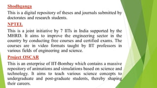 Shodhganga
This is a digital repository of theses and journals submitted by
doctorates and research students.
NPTEL
This is a joint initiative by 7 IITs in India supported by the
MHRD. It aims to improve the engineering sector in the
country by conducting free courses and certified exams. The
courses are in video formats taught by IIT professors in
various fields of engineering and science.
Project OSCAR
This is an enterprise of IIT-Bombay which contains a massive
repository of animations and simulations based on science and
technology. It aims to teach various science concepts to
undergraduate and post-graduate students, thereby shaping
their careers.
 