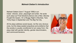 Mahesh Dattani (born 7 August 1958) is an
Indian director, actor, playwright and writer. He wrote
such plays as Final Solu...