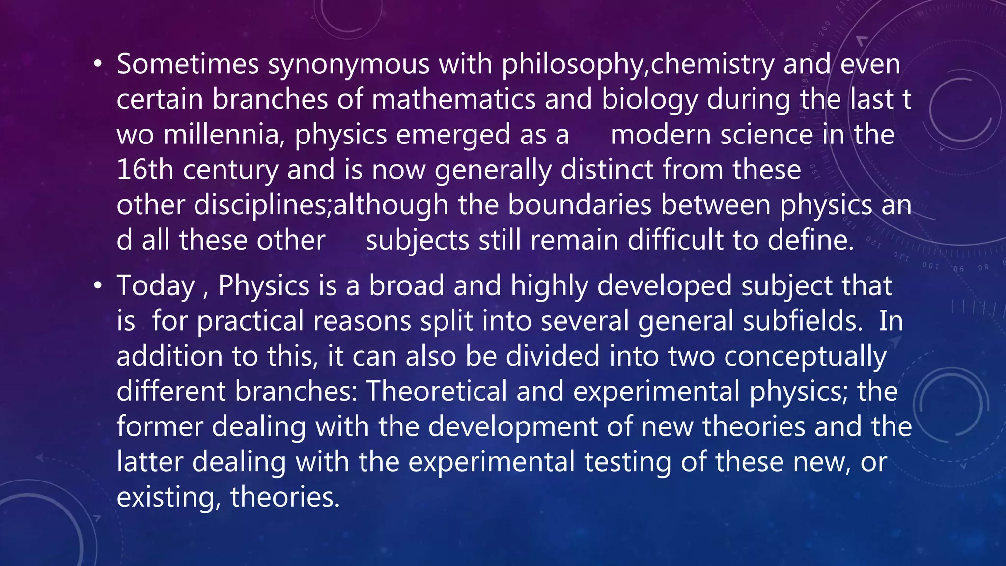 • Sometimes synonymous with philosophy,chemistry and even
certain branches of mathematics and biology during the last t
wo millennia, physics emerged as a modern science in the
16th century and is now generally distinct from these
other disciplines;although the boundaries between physics an
d all these other subjects still remain difficult to define.
• Today , Physics is a broad and highly developed subject that
is for practical reasons split into several general subfields. In
addition to this, it can also be divided into two conceptually
different branches: Theoretical and experimental physics; the
former dealing with the development of new theories and the
latter dealing with the experimental testing of these new, or
existing, theories.
 