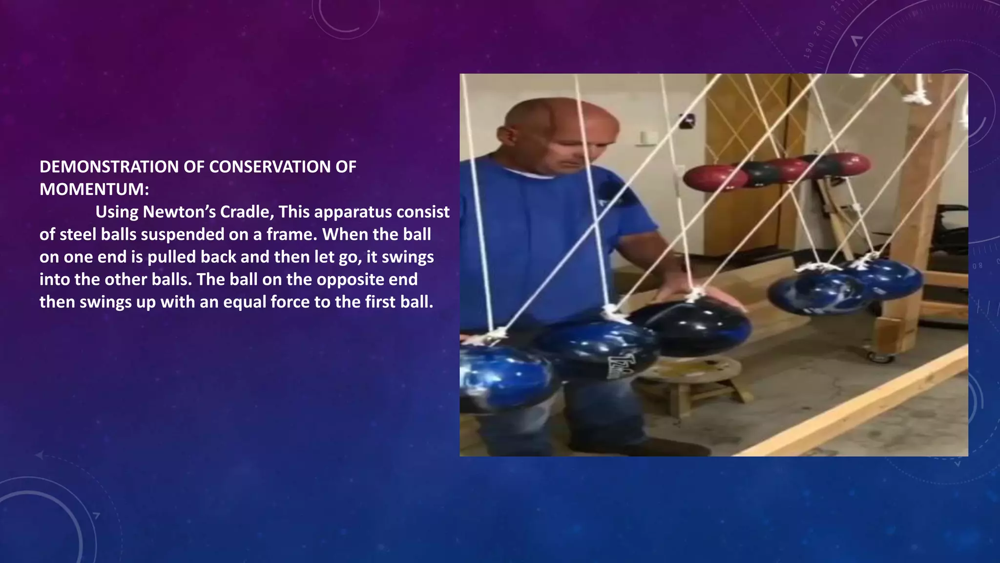 DEMONSTRATION OF CONSERVATION OF
MOMENTUM:
Using Newton’s Cradle, This apparatus consist
of steel balls suspended on a frame. When the ball
on one end is pulled back and then let go, it swings
into the other balls. The ball on the opposite end
then swings up with an equal force to the first ball.
 