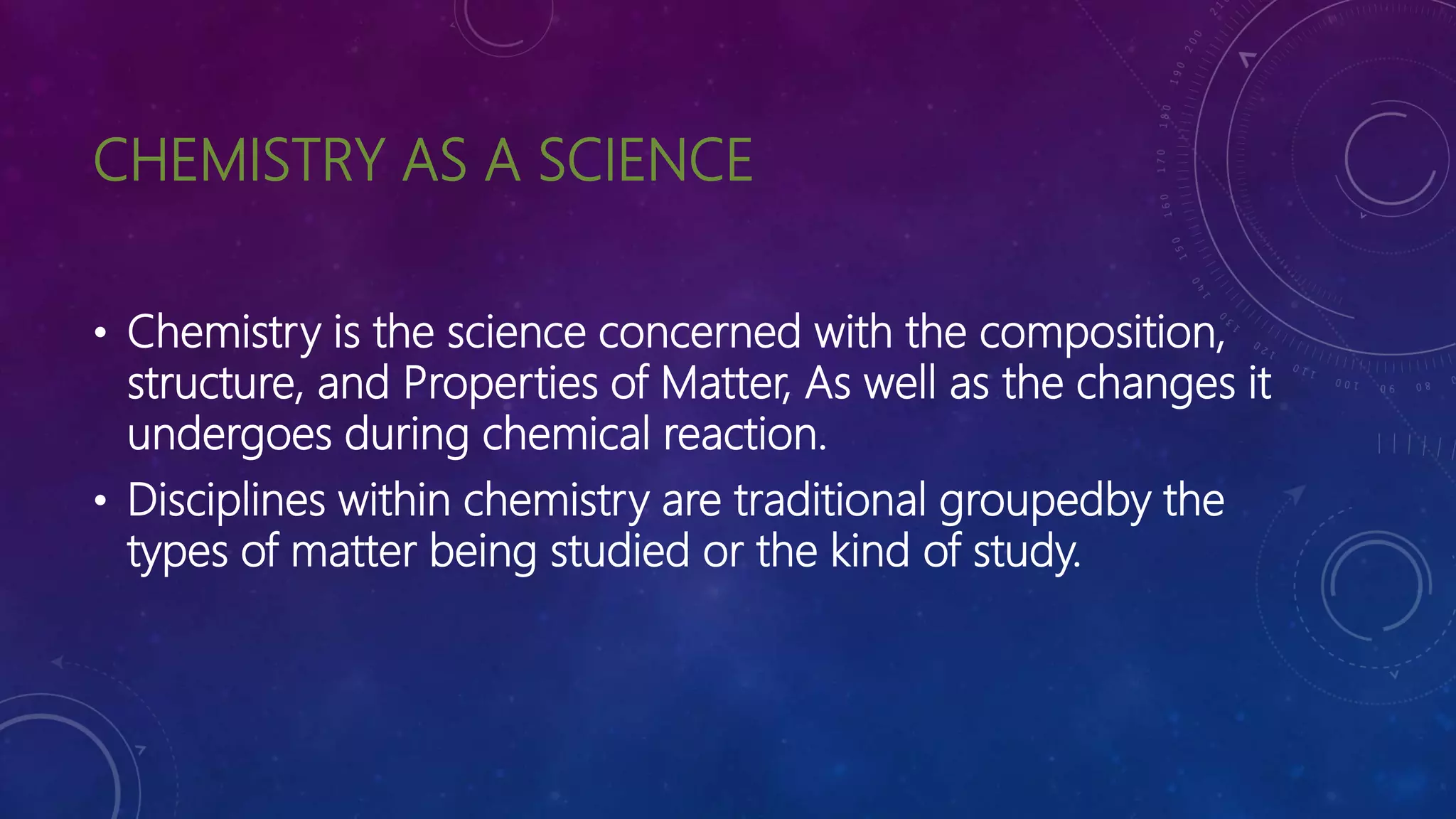 CHEMISTRY AS A SCIENCE
• Chemistry is the science concerned with the composition,
structure, and Properties of Matter, As well as the changes it
undergoes during chemical reaction.
• Disciplines within chemistry are traditional groupedby the
types of matter being studied or the kind of study.
 
