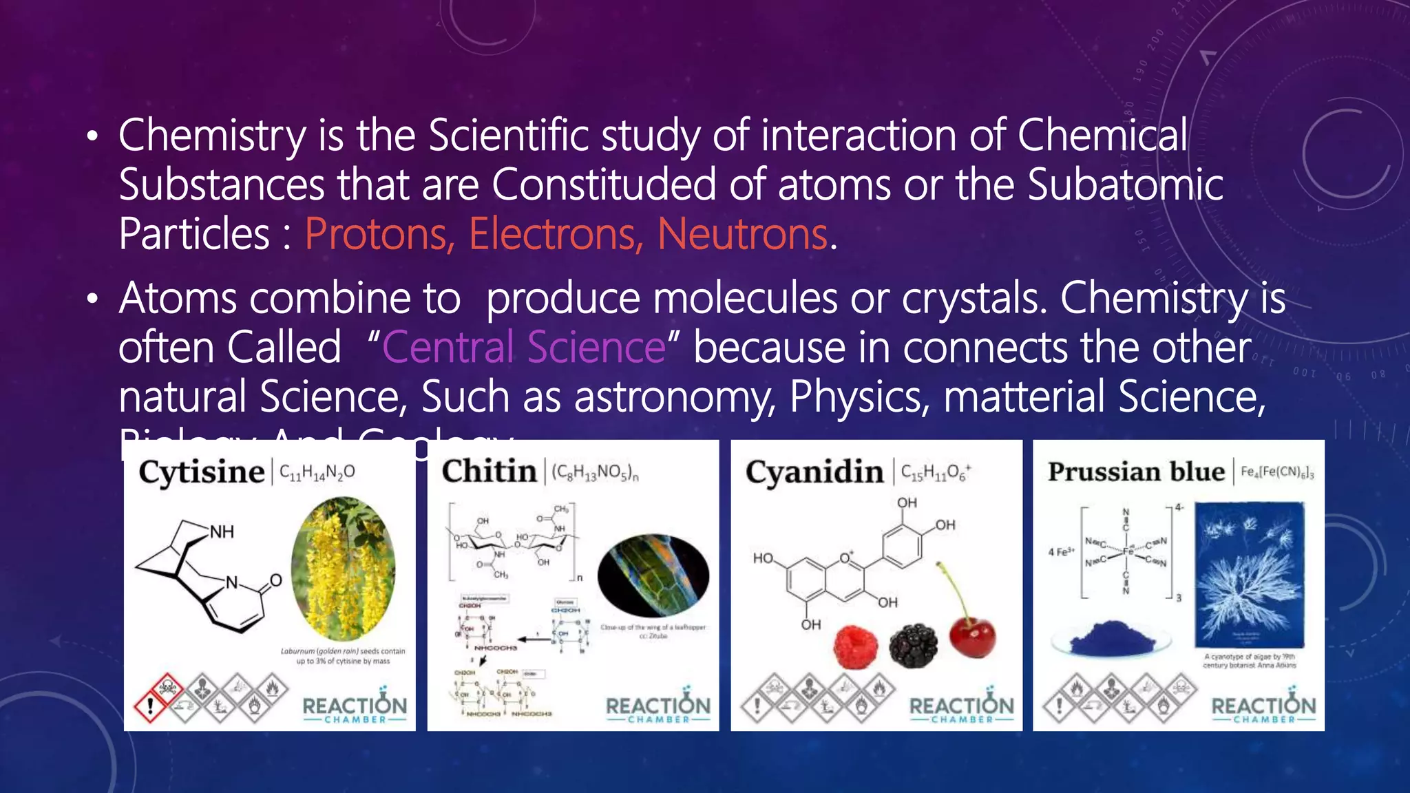 • Chemistry is the Scientific study of interaction of Chemical
Substances that are Constituded of atoms or the Subatomic
Particles : Protons, Electrons, Neutrons.
• Atoms combine to produce molecules or crystals. Chemistry is
often Called “Central Science” because in connects the other
natural Science, Such as astronomy, Physics, matterial Science,
Biology And Geology.
 