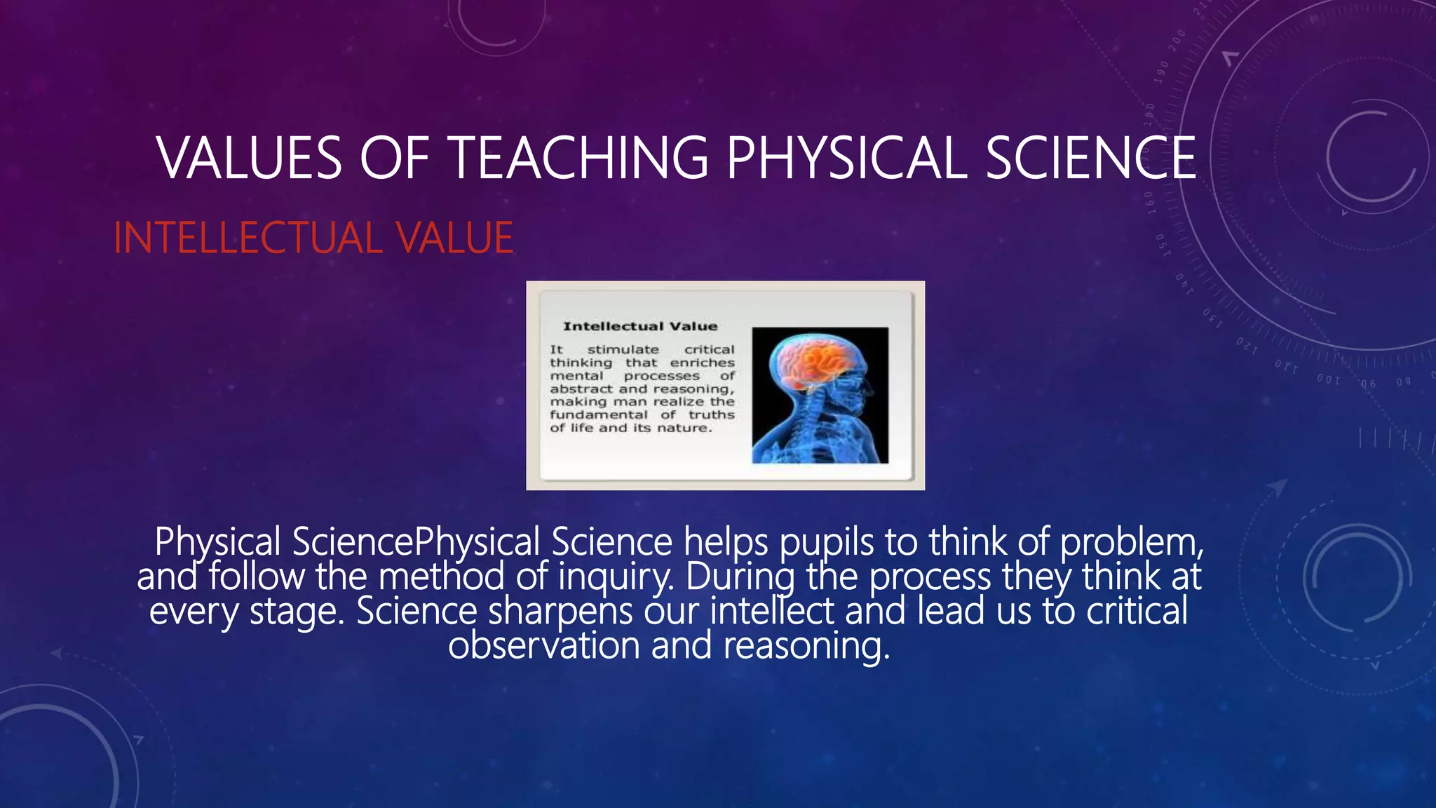 VALUES OF TEACHING PHYSICAL SCIENCE
INTELLECTUAL VALUE
Physical SciencePhysical Science helps pupils to think of problem,
and follow the method of inquiry. During the process they think at
every stage. Science sharpens our intellect and lead us to critical
observation and reasoning.
 