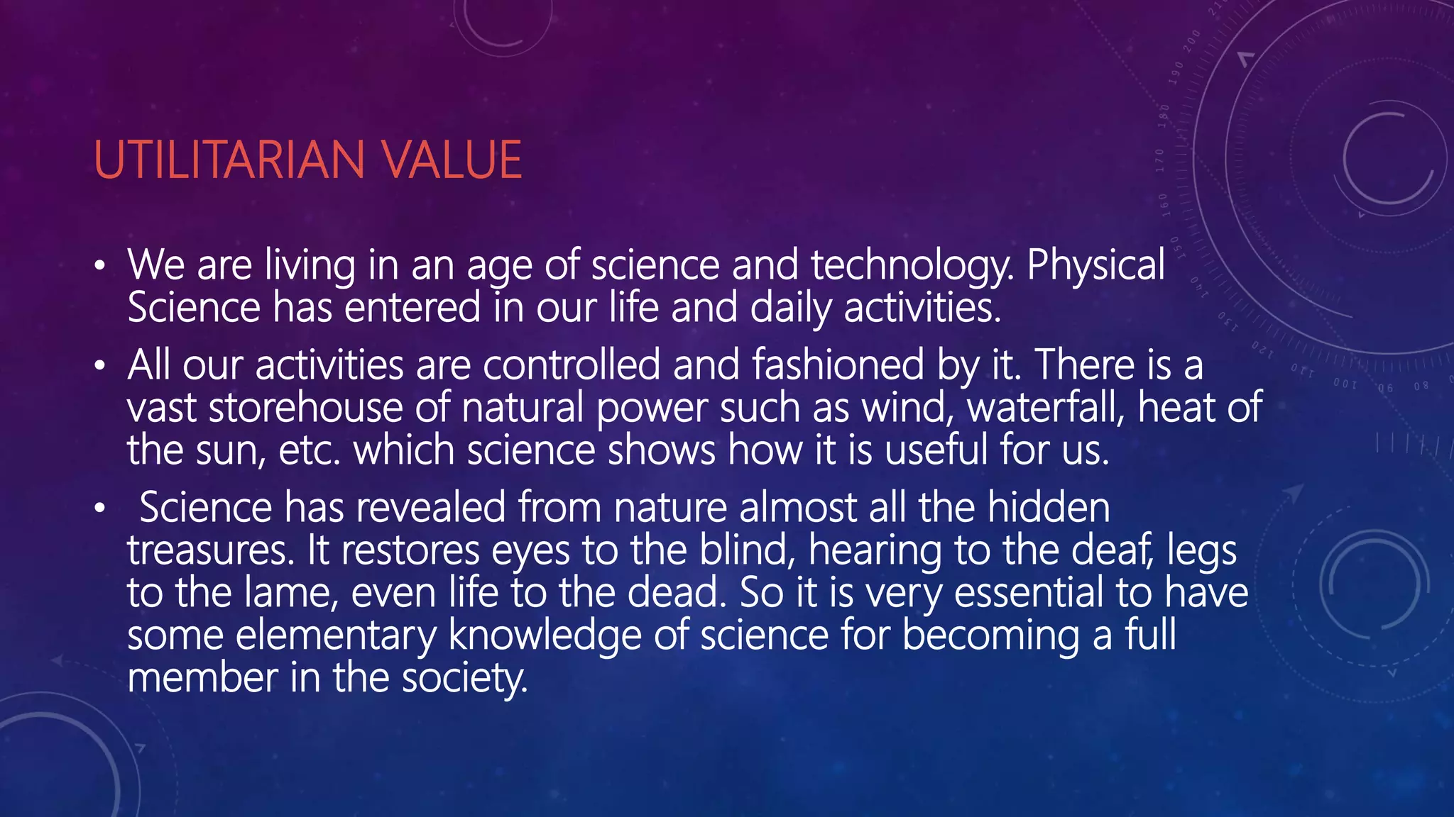 UTILITARIAN VALUE
• We are living in an age of science and technology. Physical
Science has entered in our life and daily activities.
• All our activities are controlled and fashioned by it. There is a
vast storehouse of natural power such as wind, waterfall, heat of
the sun, etc. which science shows how it is useful for us.
• Science has revealed from nature almost all the hidden
treasures. It restores eyes to the blind, hearing to the deaf, legs
to the lame, even life to the dead. So it is very essential to have
some elementary knowledge of science for becoming a full
member in the society.
 
