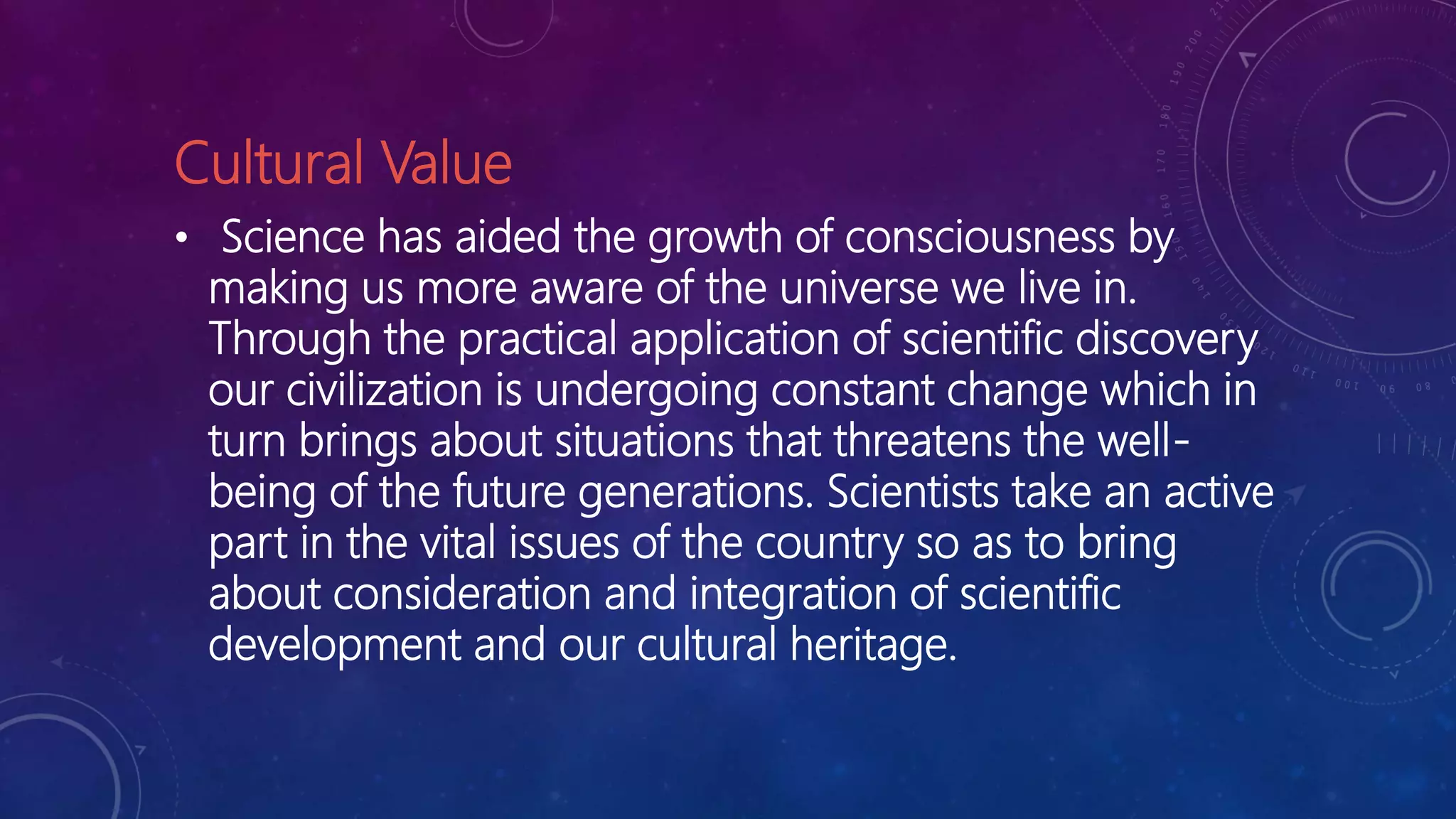 Cultural Value
• Science has aided the growth of consciousness by
making us more aware of the universe we live in.
Through the practical application of scientific discovery
our civilization is undergoing constant change which in
turn brings about situations that threatens the well-
being of the future generations. Scientists take an active
part in the vital issues of the country so as to bring
about consideration and integration of scientific
development and our cultural heritage.
 