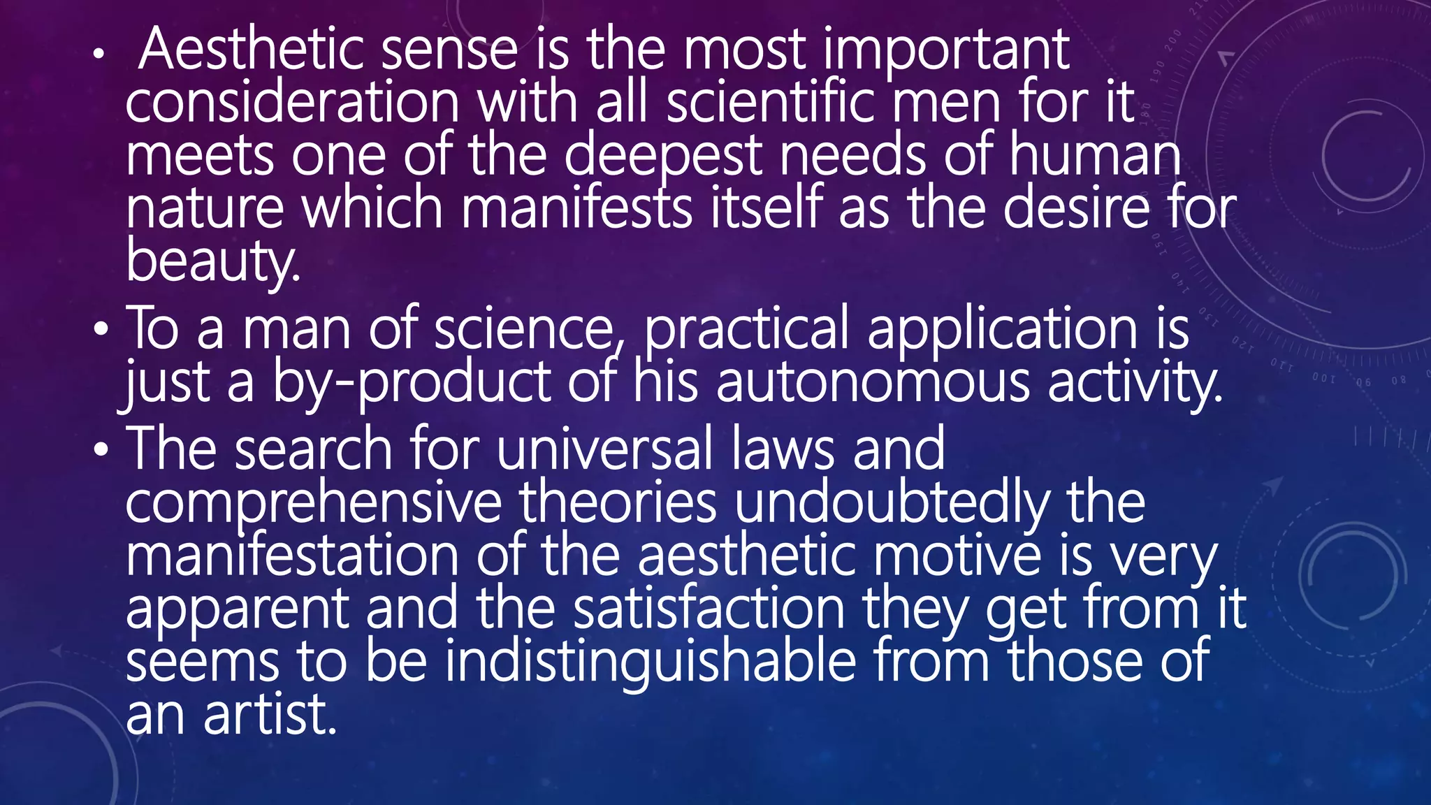 • Aesthetic sense is the most important
consideration with all scientific men for it
meets one of the deepest needs of human
nature which manifests itself as the desire for
beauty.
• To a man of science, practical application is
just a by-product of his autonomous activity.
• The search for universal laws and
comprehensive theories undoubtedly the
manifestation of the aesthetic motive is very
apparent and the satisfaction they get from it
seems to be indistinguishable from those of
an artist.
 