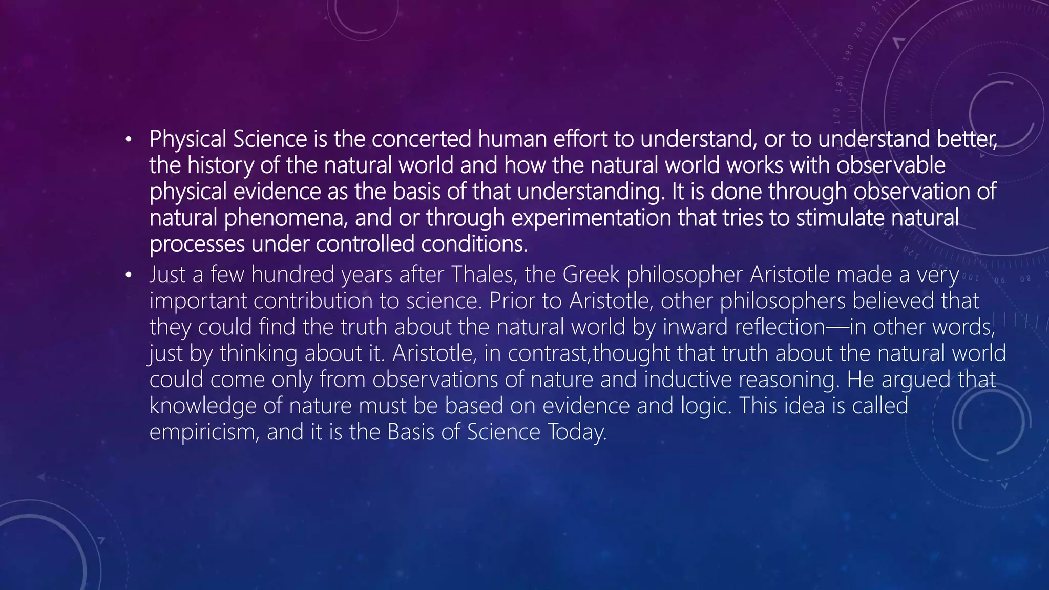 • Physical Science is the concerted human effort to understand, or to understand better,
the history of the natural world and how the natural world works with observable
physical evidence as the basis of that understanding. It is done through observation of
natural phenomena, and or through experimentation that tries to stimulate natural
processes under controlled conditions.
• Just a few hundred years after Thales, the Greek philosopher Aristotle made a very
important contribution to science. Prior to Aristotle, other philosophers believed that
they could find the truth about the natural world by inward reflection—in other words,
just by thinking about it. Aristotle, in contrast,thought that truth about the natural world
could come only from observations of nature and inductive reasoning. He argued that
knowledge of nature must be based on evidence and logic. This idea is called
empiricism, and it is the Basis of Science Today.
 