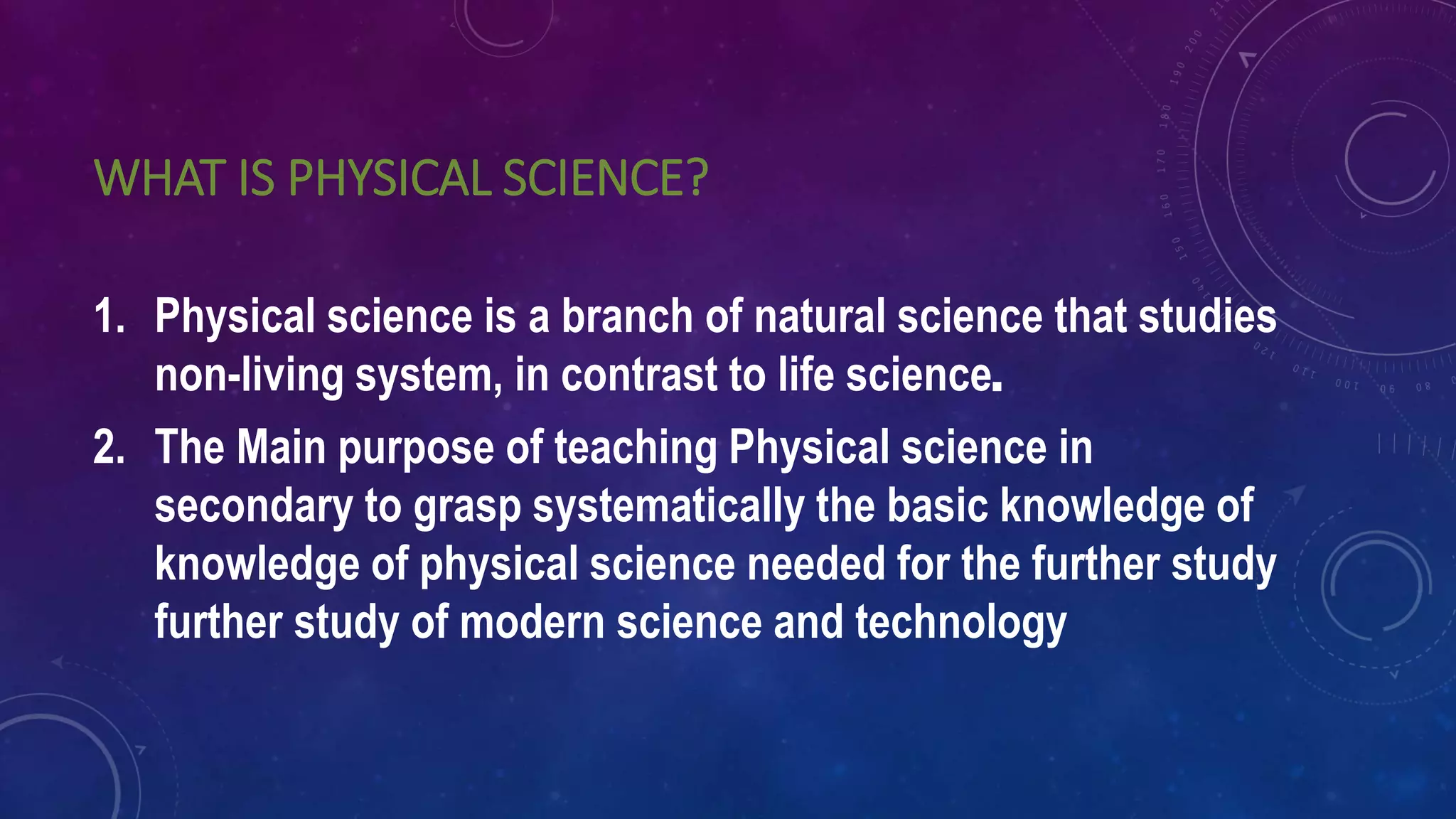 WHAT IS PHYSICAL SCIENCE?
1. Physical science is a branch of natural science that studies
non-living system, in contrast to life science.
2. The Main purpose of teaching Physical science in
secondary to grasp systematically the basic knowledge of
knowledge of physical science needed for the further study
further study of modern science and technology
 