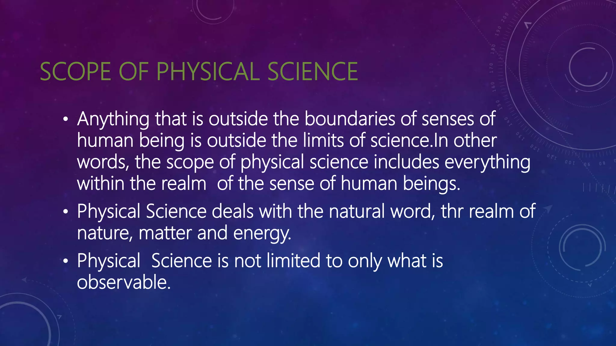 SCOPE OF PHYSICAL SCIENCE
• Anything that is outside the boundaries of senses of
human being is outside the limits of science.In other
words, the scope of physical science includes everything
within the realm of the sense of human beings.
• Physical Science deals with the natural word, thr realm of
nature, matter and energy.
• Physical Science is not limited to only what is
observable.
 