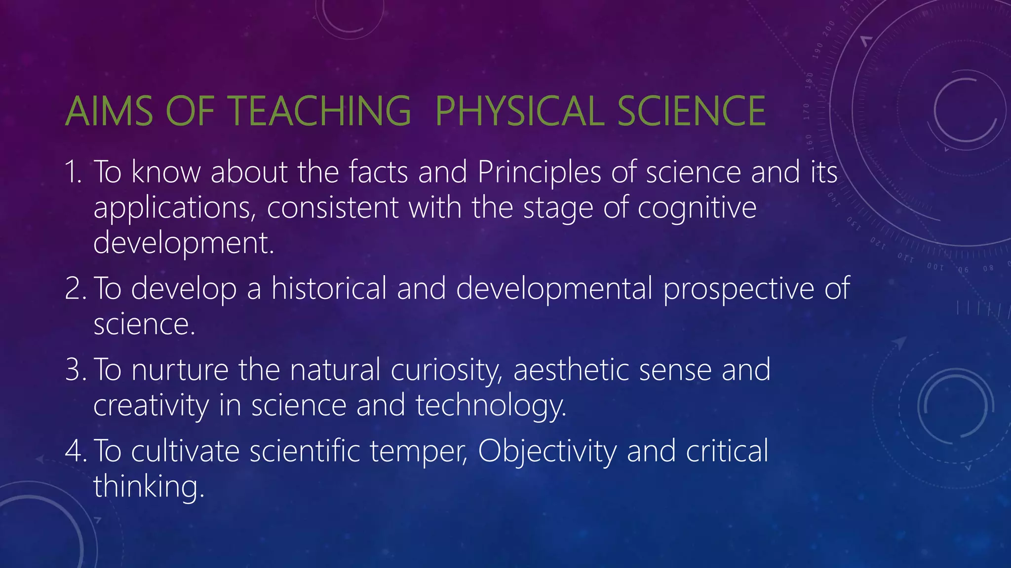 AIMS OF TEACHING PHYSICAL SCIENCE
1. To know about the facts and Principles of science and its
applications, consistent with the stage of cognitive
development.
2. To develop a historical and developmental prospective of
science.
3. To nurture the natural curiosity, aesthetic sense and
creativity in science and technology.
4. To cultivate scientific temper, Objectivity and critical
thinking.
 