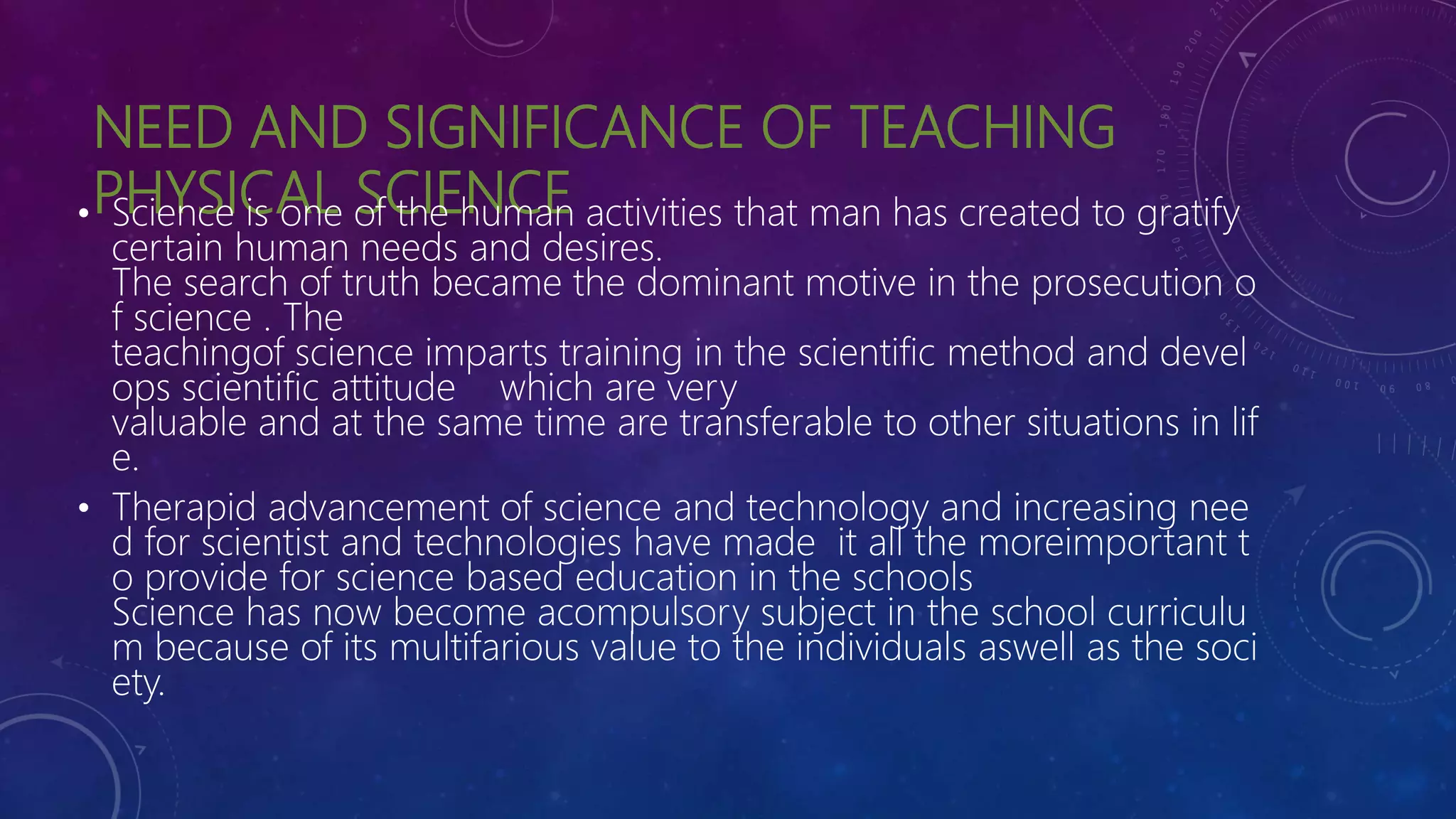 NEED AND SIGNIFICANCE OF TEACHING
PHYSICAL SCIENCE
• Science is one of the human activities that man has created to gratify
certain human needs and desires.
The search of truth became the dominant motive in the prosecution o
f science . The
teachingof science imparts training in the scientific method and devel
ops scientific attitude which are very
valuable and at the same time are transferable to other situations in lif
e.
• Therapid advancement of science and technology and increasing nee
d for scientist and technologies have made it all the moreimportant t
o provide for science based education in the schools
Science has now become acompulsory subject in the school curriculu
m because of its multifarious value to the individuals aswell as the soci
ety.
 