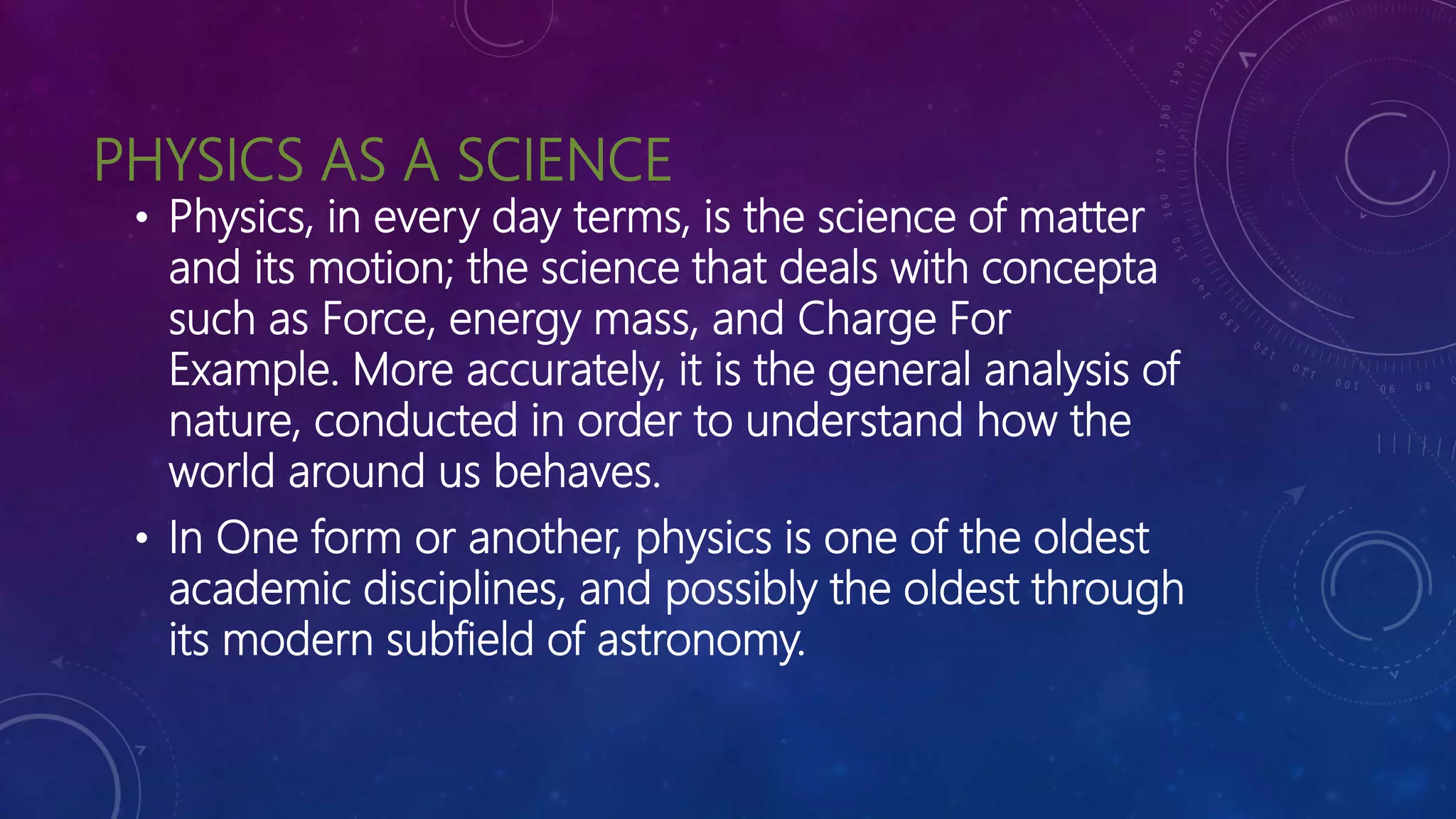 PHYSICS AS A SCIENCE
• Physics, in every day terms, is the science of matter
and its motion; the science that deals with concepta
such as Force, energy mass, and Charge For
Example. More accurately, it is the general analysis of
nature, conducted in order to understand how the
world around us behaves.
• In One form or another, physics is one of the oldest
academic disciplines, and possibly the oldest through
its modern subfield of astronomy.
 