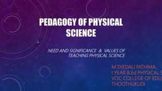 PEDAGOGY OF PHYSICAL
SCIENCE
M.SYEDALI FATHIMA,
I YEAR B.Ed PHYSICAL S
VOC COLLEGE OF EDUC
THOOTHUKUDI
NEED AND SIGNIFICANCE & VALUES OF
TEACHING PHYSICAL SCIENCE
 