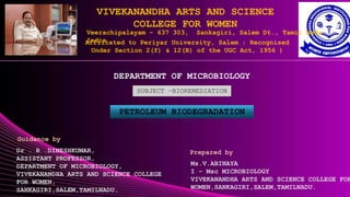 VIVEKANANDHA ARTS AND SCIENCE
COLLEGE FOR WOMEN
Veerachipalayam - 637 303, Sankagiri, Salem Dt., Tamil Nadu
India.
Affiliated to Periyar University, Salem ; Recognised
Under Section 2(f) & 12(B) of the UGC Act, 1956 )
DEPARTMENT OF MICROBIOLOGY
SUBJECT –BIOREMEDIATION
PETROLEUM BIODEGRADATION
Ms.V.ABINAYA
I – Msc MICROBIOLOGY
VIVEKANANDHA ARTS AND SCIENCE COLLEGE FOR
WOMEN,SANKAGIRI,SALEM,TAMILNADU.
Guidance by
Dr . R .DINESHKUMAR,
ASSISTANT PROFESSOR,
DEPARTMENT OF MICROBIOLOGY,
VIVEKANANDHA ARTS AND SCIENCE COLLEGE
FOR WOMEN,
SANKAGIRI,SALEM,TAMILNADU.
Prepared by
 