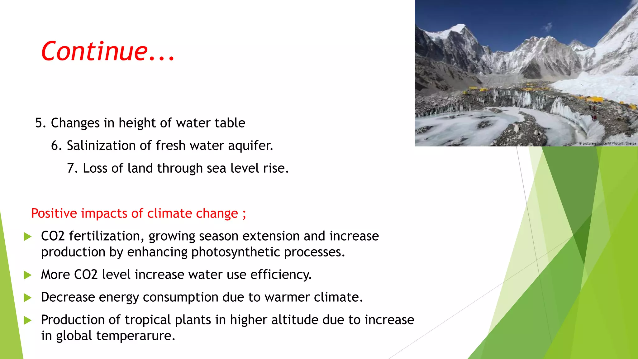 Continue...
5. Changes in height of water table
6. Salinization of fresh water aquifer.
7. Loss of land through sea level rise.
Positive impacts of climate change ;
 CO2 fertilization, growing season extension and increase
production by enhancing photosynthetic processes.
 More CO2 level increase water use efficiency.
 Decrease energy consumption due to warmer climate.
 Production of tropical plants in higher altitude due to increase
in global temperarure.
 