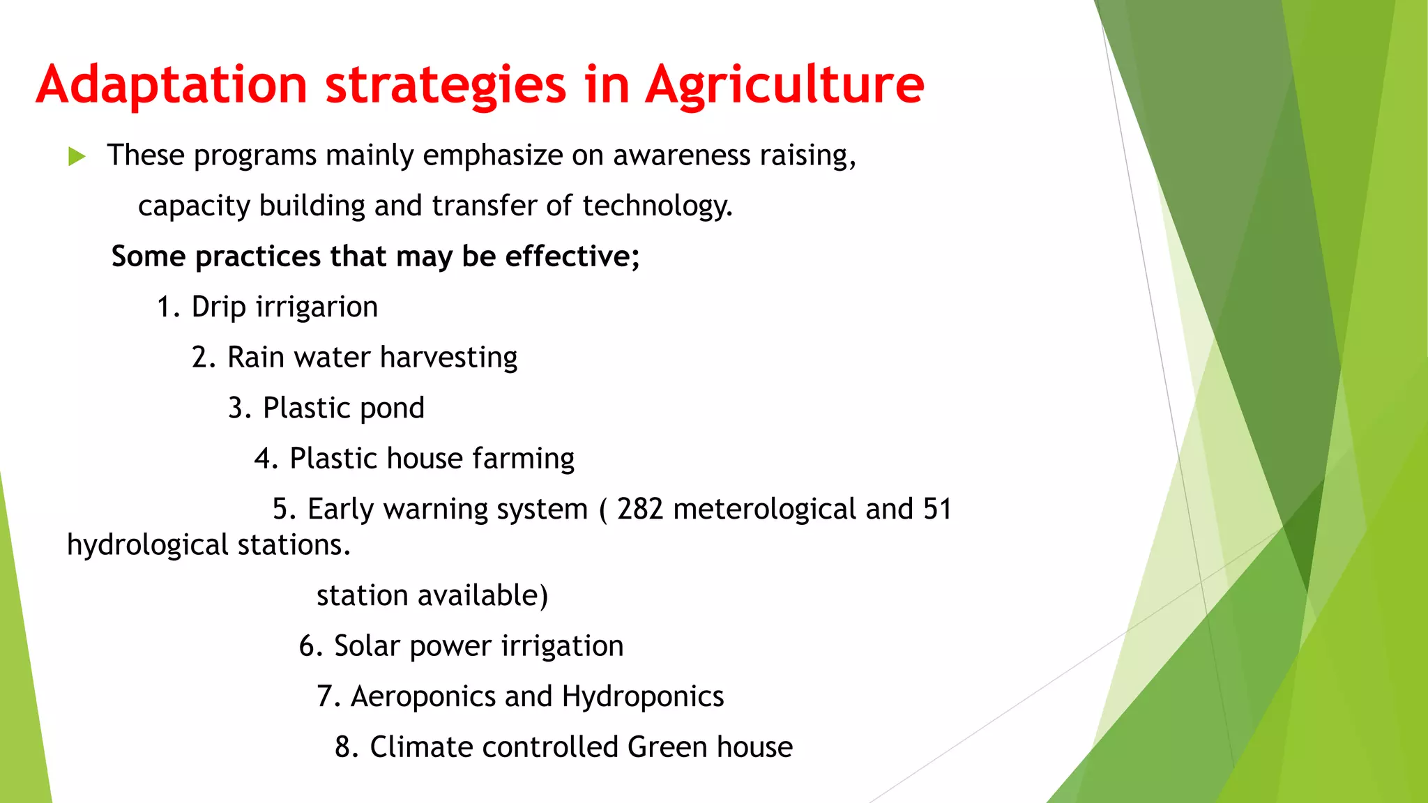 Adaptation strategies in Agriculture
 These programs mainly emphasize on awareness raising,
capacity building and transfer of technology.
Some practices that may be effective;
1. Drip irrigarion
2. Rain water harvesting
3. Plastic pond
4. Plastic house farming
5. Early warning system ( 282 meterological and 51
hydrological stations.
station available)
6. Solar power irrigation
7. Aeroponics and Hydroponics
8. Climate controlled Green house
 