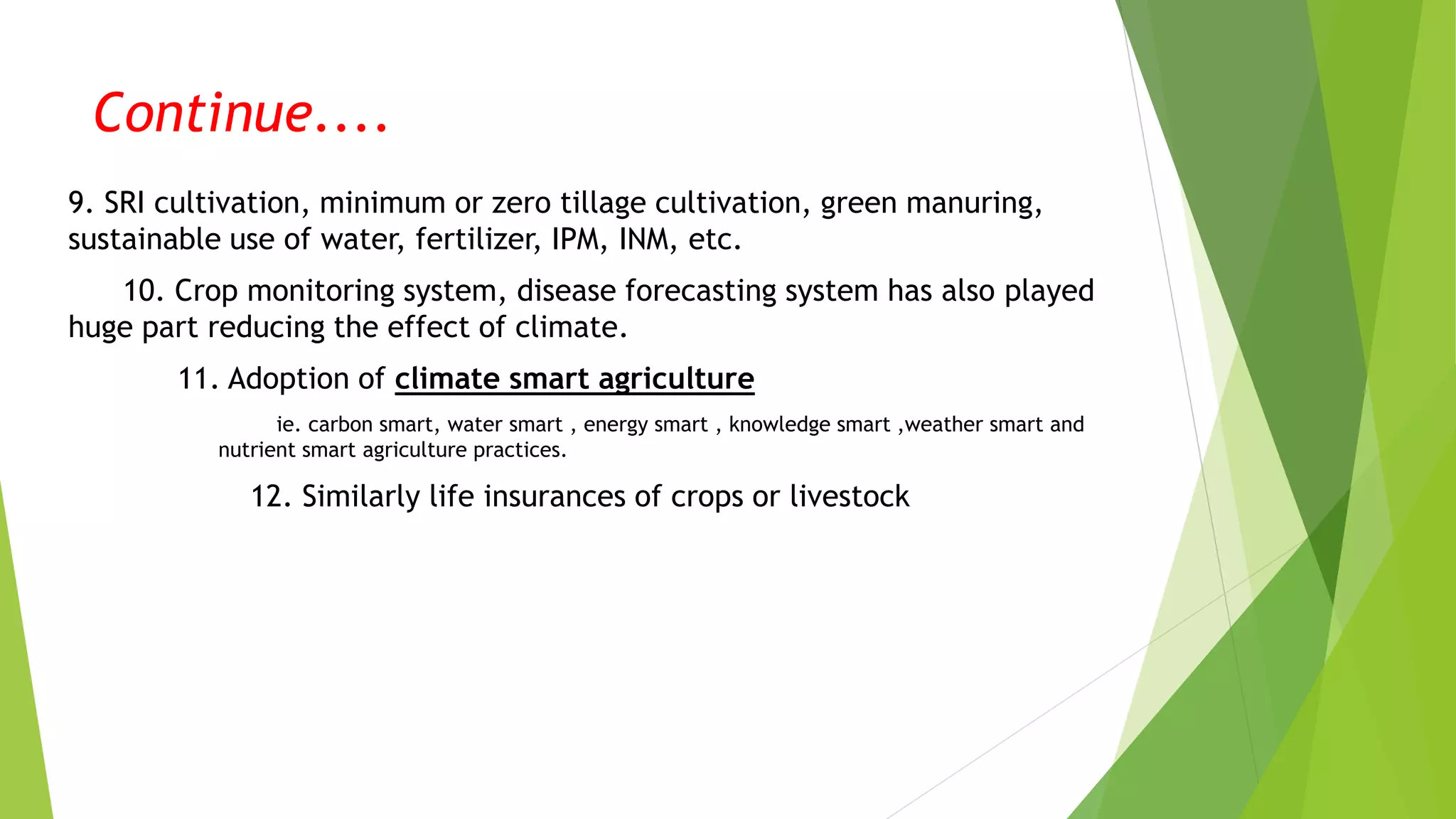 Continue....
9. SRI cultivation, minimum or zero tillage cultivation, green manuring,
sustainable use of water, fertilizer, IPM, INM, etc.
10. Crop monitoring system, disease forecasting system has also played
huge part reducing the effect of climate.
11. Adoption of climate smart agriculture
ie. carbon smart, water smart , energy smart , knowledge smart ,weather smart and
nutrient smart agriculture practices.
12. Similarly life insurances of crops or livestock
 