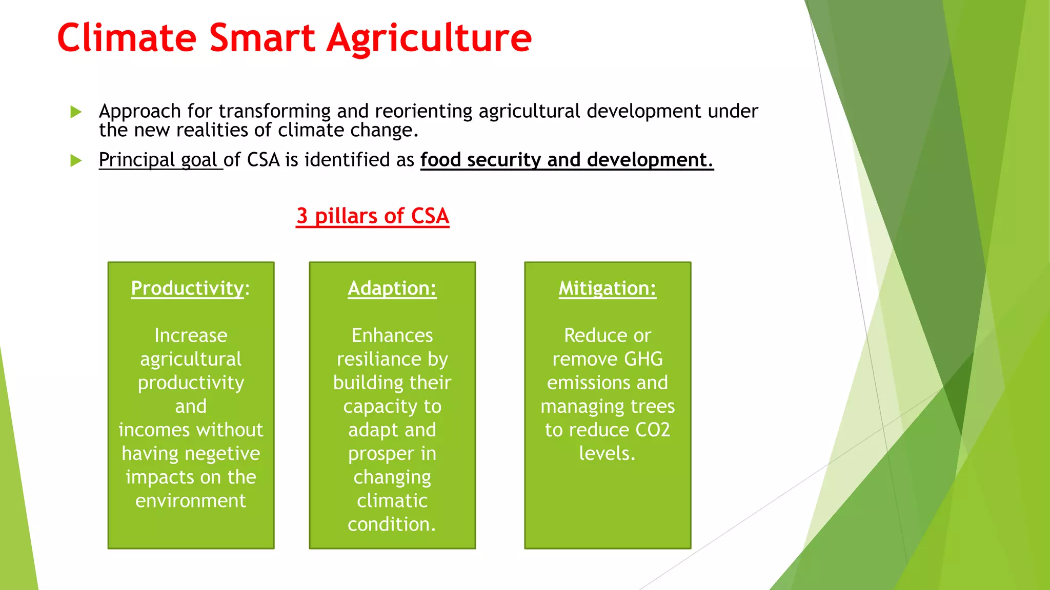 Climate Smart Agriculture
 Approach for transforming and reorienting agricultural development under
the new realities of climate change.
 Principal goal of CSA is identified as food security and development.
3 pillars of CSA
Productivity:
Increase
agricultural
productivity
and
incomes without
having negetive
impacts on the
environment
Adaption:
Enhances
resiliance by
building their
capacity to
adapt and
prosper in
changing
climatic
condition.
Mitigation:
Reduce or
remove GHG
emissions and
managing trees
to reduce CO2
levels.
 