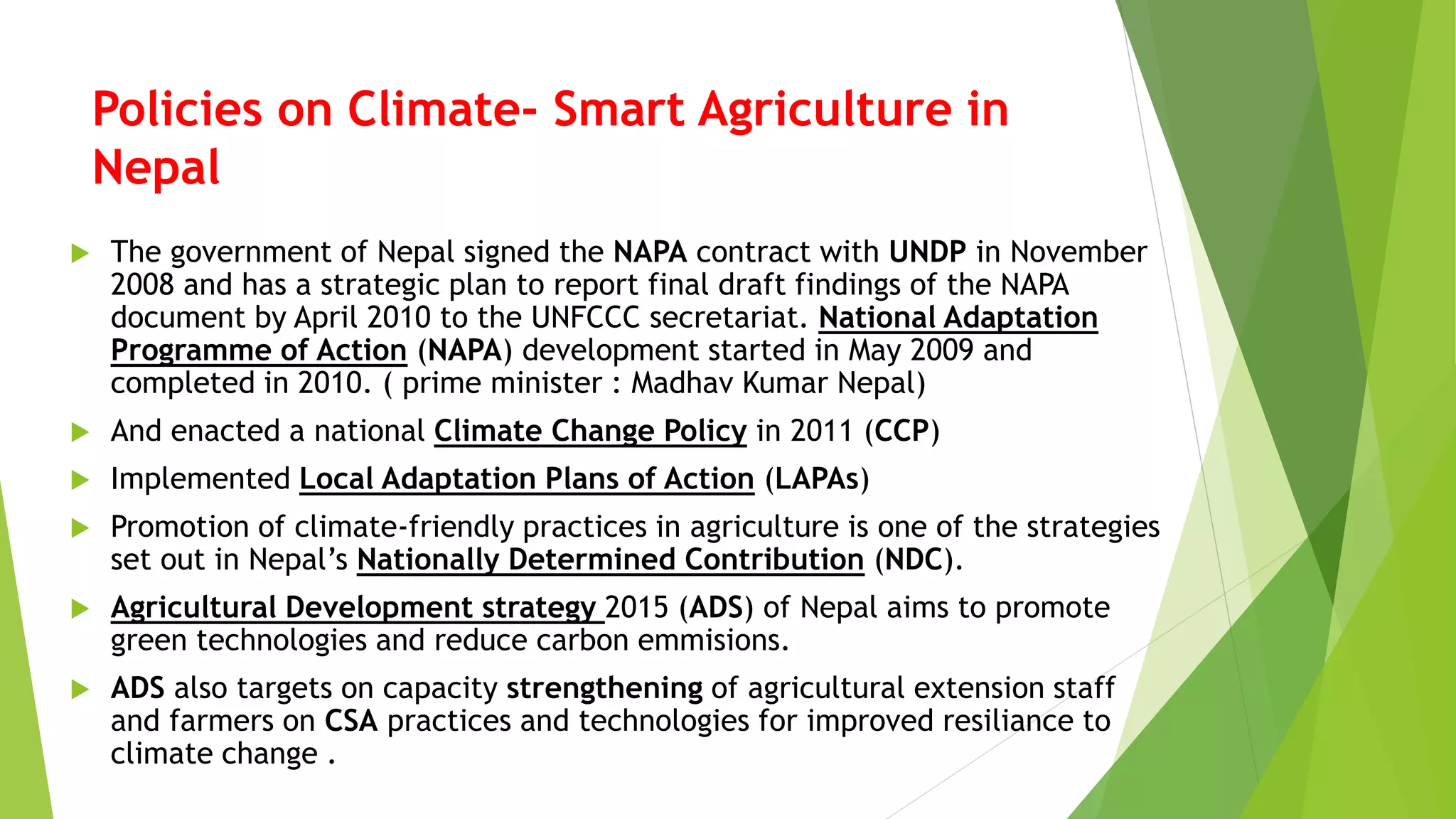 Policies on Climate- Smart Agriculture in
Nepal
 The government of Nepal signed the NAPA contract with UNDP in November
2008 and has a strategic plan to report final draft findings of the NAPA
document by April 2010 to the UNFCCC secretariat. National Adaptation
Programme of Action (NAPA) development started in May 2009 and
completed in 2010. ( prime minister : Madhav Kumar Nepal)
 And enacted a national Climate Change Policy in 2011 (CCP)
 Implemented Local Adaptation Plans of Action (LAPAs)
 Promotion of climate-friendly practices in agriculture is one of the strategies
set out in Nepal’s Nationally Determined Contribution (NDC).
 Agricultural Development strategy 2015 (ADS) of Nepal aims to promote
green technologies and reduce carbon emmisions.
 ADS also targets on capacity strengthening of agricultural extension staff
and farmers on CSA practices and technologies for improved resiliance to
climate change .
 