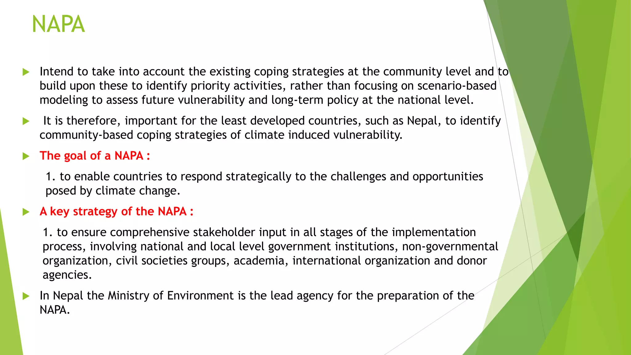 NAPA
 Intend to take into account the existing coping strategies at the community level and to
build upon these to identify priority activities, rather than focusing on scenario-based
modeling to assess future vulnerability and long-term policy at the national level.
 It is therefore, important for the least developed countries, such as Nepal, to identify
community-based coping strategies of climate induced vulnerability.
 The goal of a NAPA :
1. to enable countries to respond strategically to the challenges and opportunities
posed by climate change.
 A key strategy of the NAPA :
1. to ensure comprehensive stakeholder input in all stages of the implementation
process, involving national and local level government institutions, non-governmental
organization, civil societies groups, academia, international organization and donor
agencies.
 In Nepal the Ministry of Environment is the lead agency for the preparation of the
NAPA.
 