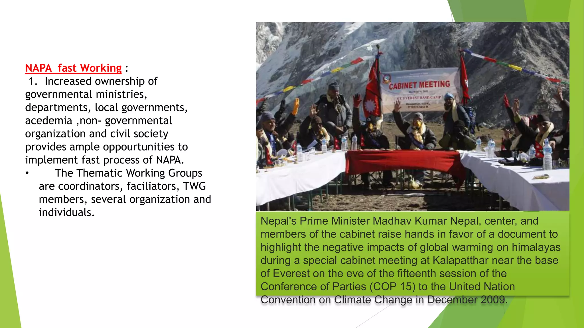 Nepal's Prime Minister Madhav Kumar Nepal, center, and
members of the cabinet raise hands in favor of a document to
highlight the negative impacts of global warming on himalayas
during a special cabinet meeting at Kalapatthar near the base
of Everest on the eve of the fifteenth session of the
Conference of Parties (COP 15) to the United Nation
Convention on Climate Change in December 2009.
NAPA fast Working :
1. Increased ownership of
governmental ministries,
departments, local governments,
acedemia ,non- governmental
organization and civil society
provides ample oppourtunities to
implement fast process of NAPA.
• The Thematic Working Groups
are coordinators, faciliators, TWG
members, several organization and
individuals.
 