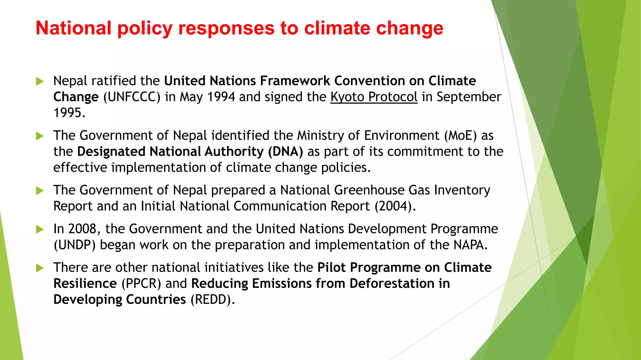 National policy responses to climate change
 Nepal ratified the United Nations Framework Convention on Climate
Change (UNFCCC) in May 1994 and signed the Kyoto Protocol in September
1995.
 The Government of Nepal identified the Ministry of Environment (MoE) as
the Designated National Authority (DNA) as part of its commitment to the
effective implementation of climate change policies.
 The Government of Nepal prepared a National Greenhouse Gas Inventory
Report and an Initial National Communication Report (2004).
 In 2008, the Government and the United Nations Development Programme
(UNDP) began work on the preparation and implementation of the NAPA.
 There are other national initiatives like the Pilot Programme on Climate
Resilience (PPCR) and Reducing Emissions from Deforestation in
Developing Countries (REDD).
 