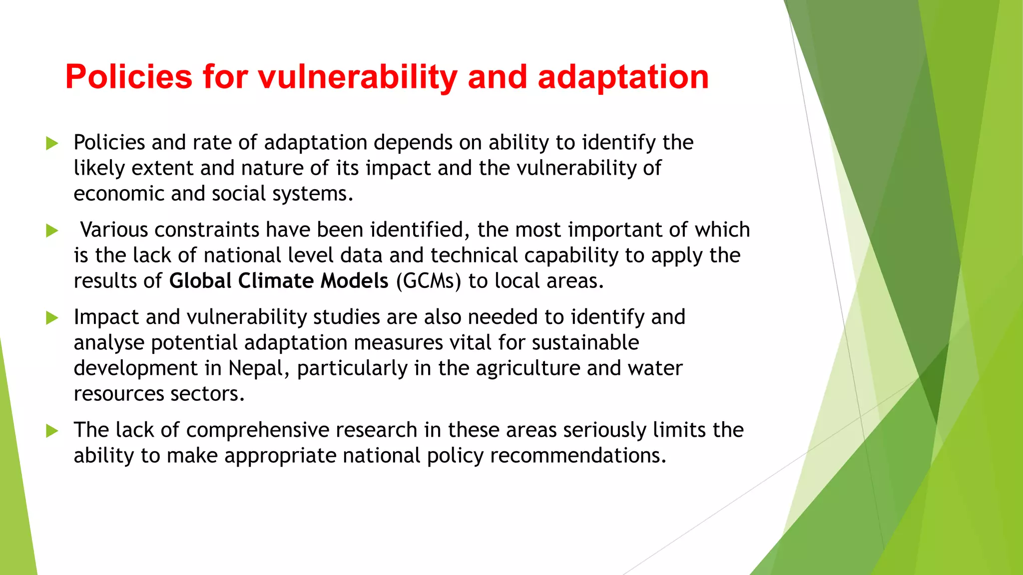 Policies for vulnerability and adaptation
 Policies and rate of adaptation depends on ability to identify the
likely extent and nature of its impact and the vulnerability of
economic and social systems.
 Various constraints have been identified, the most important of which
is the lack of national level data and technical capability to apply the
results of Global Climate Models (GCMs) to local areas.
 Impact and vulnerability studies are also needed to identify and
analyse potential adaptation measures vital for sustainable
development in Nepal, particularly in the agriculture and water
resources sectors.
 The lack of comprehensive research in these areas seriously limits the
ability to make appropriate national policy recommendations.
 