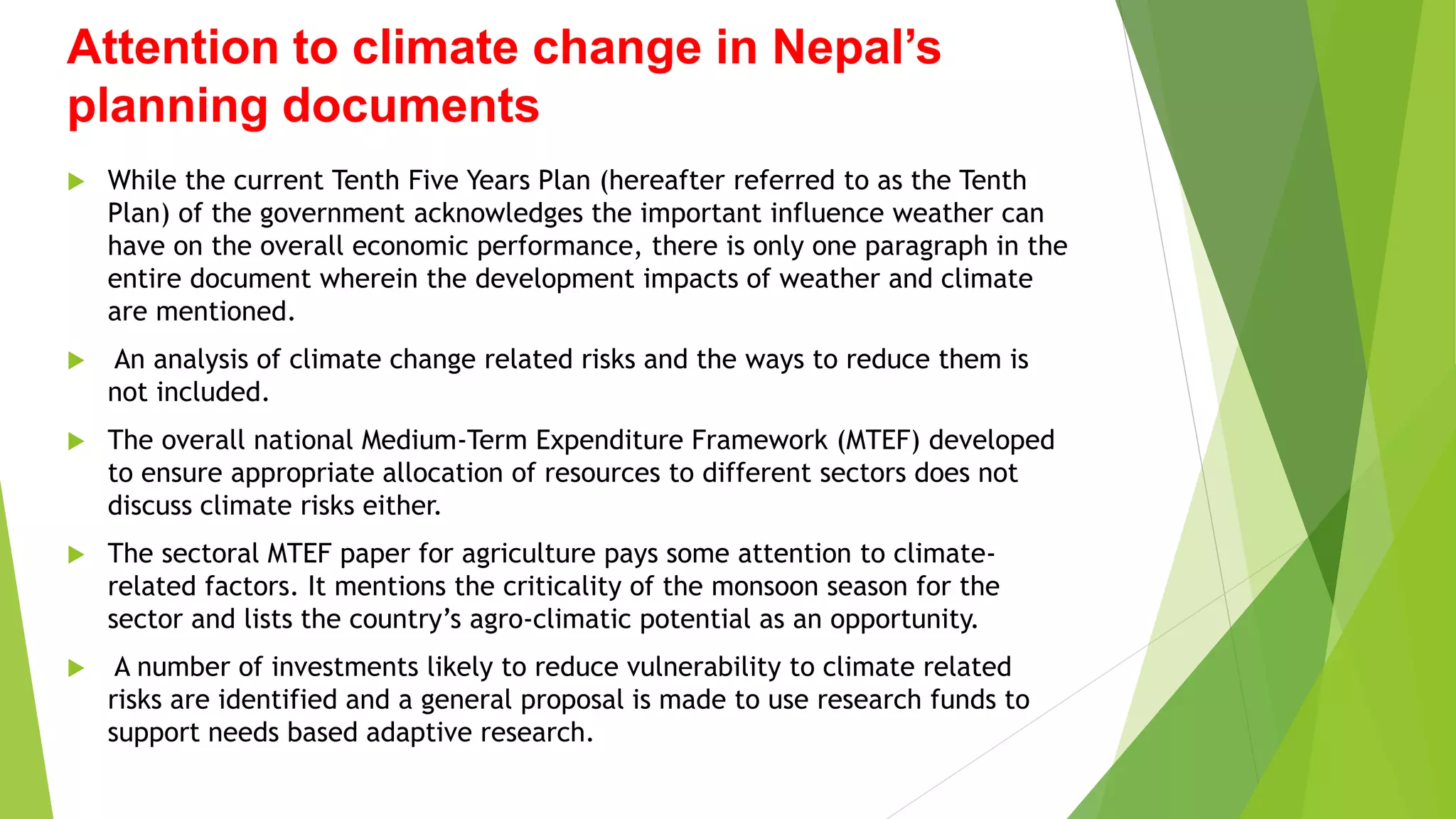 Attention to climate change in Nepal’s
planning documents
 While the current Tenth Five Years Plan (hereafter referred to as the Tenth
Plan) of the government acknowledges the important influence weather can
have on the overall economic performance, there is only one paragraph in the
entire document wherein the development impacts of weather and climate
are mentioned.
 An analysis of climate change related risks and the ways to reduce them is
not included.
 The overall national Medium-Term Expenditure Framework (MTEF) developed
to ensure appropriate allocation of resources to different sectors does not
discuss climate risks either.
 The sectoral MTEF paper for agriculture pays some attention to climate-
related factors. It mentions the criticality of the monsoon season for the
sector and lists the country’s agro-climatic potential as an opportunity.
 A number of investments likely to reduce vulnerability to climate related
risks are identified and a general proposal is made to use research funds to
support needs based adaptive research.
 