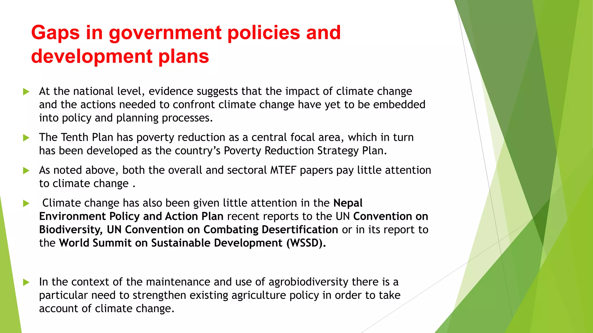 Gaps in government policies and
development plans
 At the national level, evidence suggests that the impact of climate change
and the actions needed to confront climate change have yet to be embedded
into policy and planning processes.
 The Tenth Plan has poverty reduction as a central focal area, which in turn
has been developed as the country’s Poverty Reduction Strategy Plan.
 As noted above, both the overall and sectoral MTEF papers pay little attention
to climate change .
 Climate change has also been given little attention in the Nepal
Environment Policy and Action Plan recent reports to the UN Convention on
Biodiversity, UN Convention on Combating Desertification or in its report to
the World Summit on Sustainable Development (WSSD).
 In the context of the maintenance and use of agrobiodiversity there is a
particular need to strengthen existing agriculture policy in order to take
account of climate change.
 