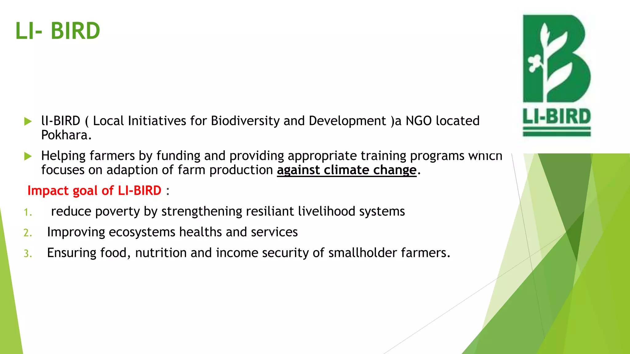LI- BIRD
 lI-BIRD ( Local Initiatives for Biodiversity and Development )a NGO located in
Pokhara.
 Helping farmers by funding and providing appropriate training programs which
focuses on adaption of farm production against climate change.
Impact goal of LI-BIRD :
1. reduce poverty by strengthening resiliant livelihood systems
2. Improving ecosystems healths and services
3. Ensuring food, nutrition and income security of smallholder farmers.
 