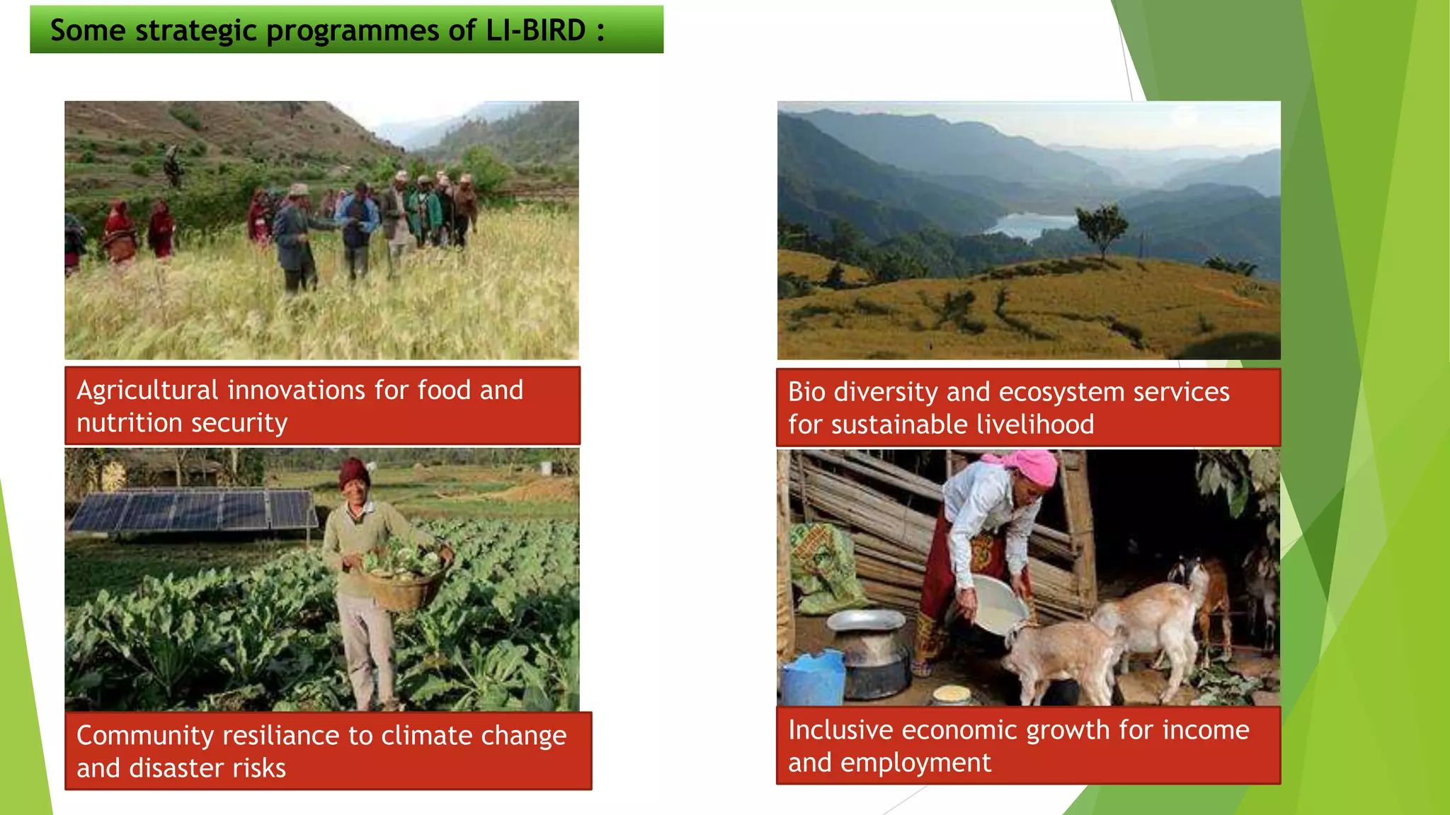 Some strategic programmes of LI-BIRD :
Agricultural innovations for food and
nutrition security
Bio diversity and ecosystem services
for sustainable livelihood
Community resiliance to climate change
and disaster risks
Inclusive economic growth for income
and employment
 