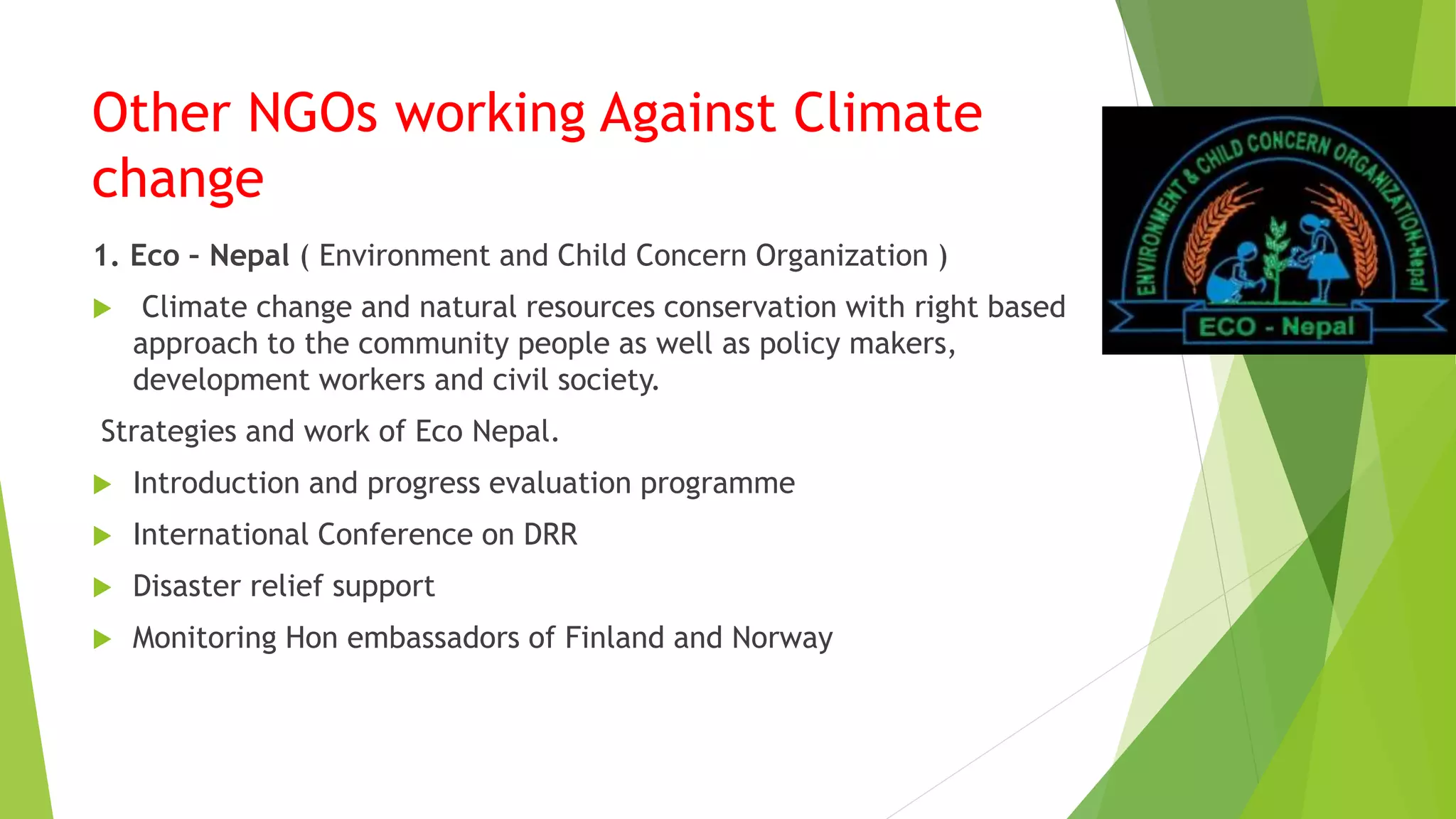 Other NGOs working Against Climate
change
1. Eco – Nepal ( Environment and Child Concern Organization )
 Climate change and natural resources conservation with right based
approach to the community people as well as policy makers,
development workers and civil society.
Strategies and work of Eco Nepal.
 Introduction and progress evaluation programme
 International Conference on DRR
 Disaster relief support
 Monitoring Hon embassadors of Finland and Norway
 