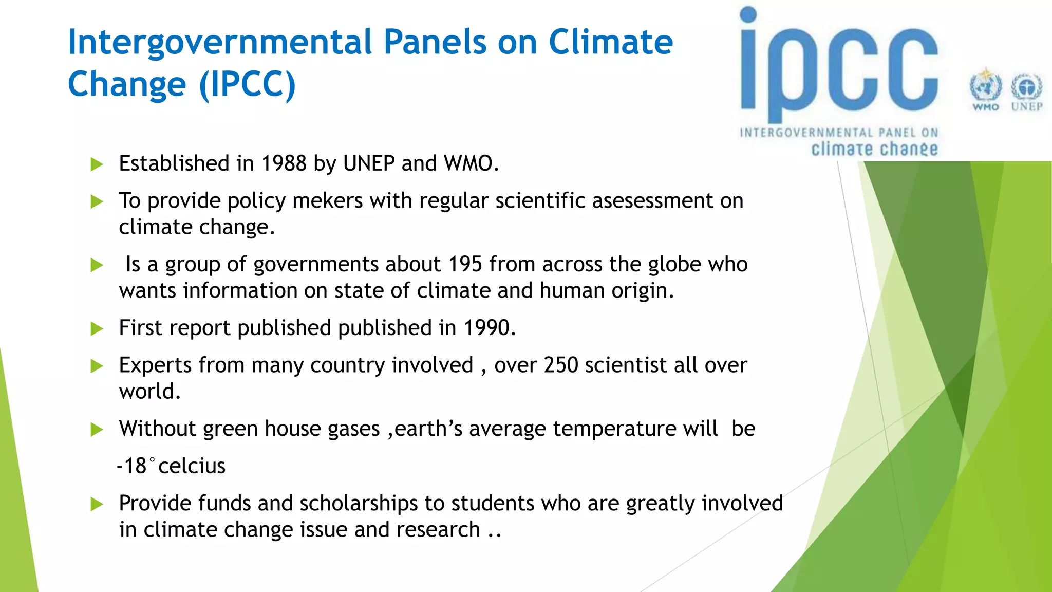 Intergovernmental Panels on Climate
Change (IPCC)
 Established in 1988 by UNEP and WMO.
 To provide policy mekers with regular scientific asesessment on
climate change.
 Is a group of governments about 195 from across the globe who
wants information on state of climate and human origin.
 First report published published in 1990.
 Experts from many country involved , over 250 scientist all over
world.
 Without green house gases ,earth’s average temperature will be
-18°celcius
 Provide funds and scholarships to students who are greatly involved
in climate change issue and research ..
 