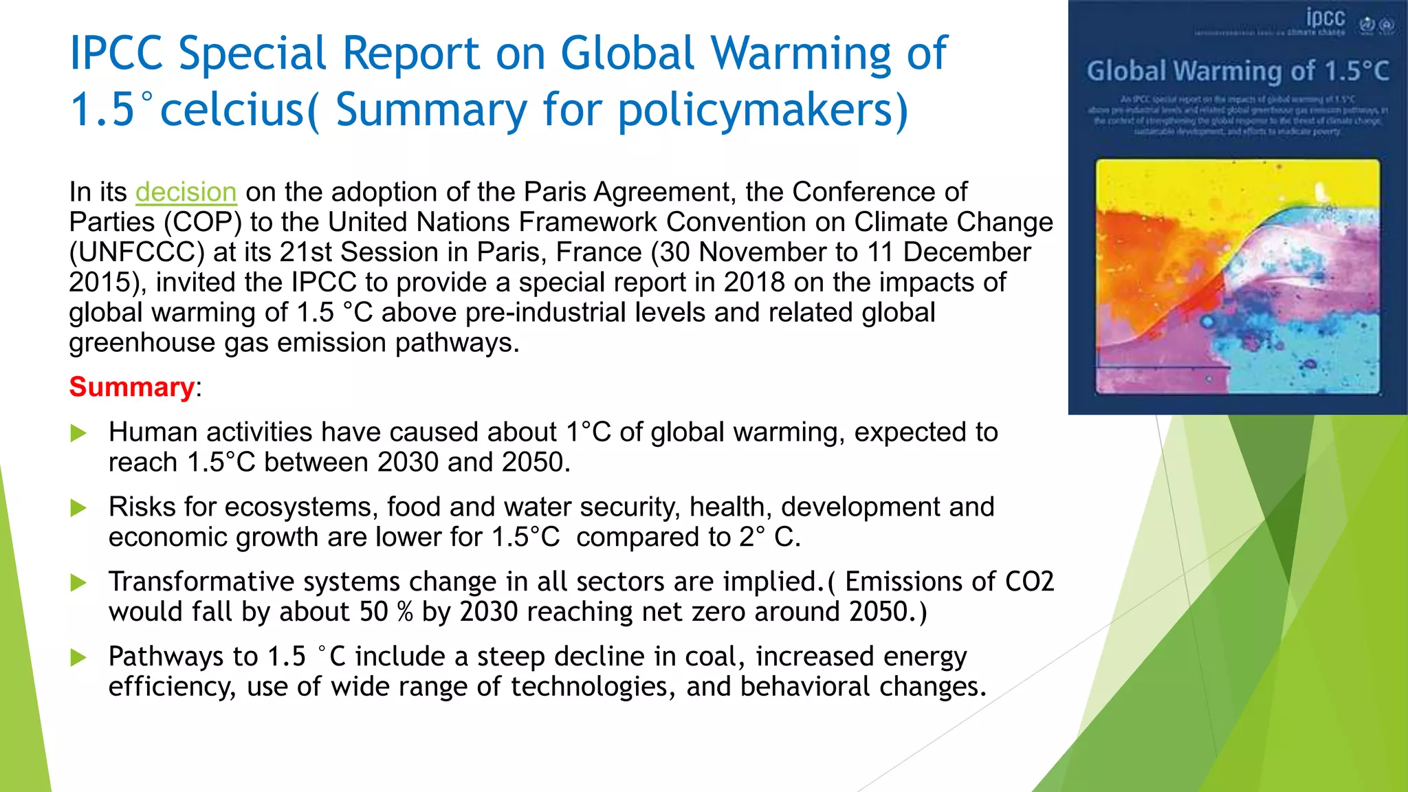 IPCC Special Report on Global Warming of
1.5°celcius( Summary for policymakers)
In its decision on the adoption of the Paris Agreement, the Conference of
Parties (COP) to the United Nations Framework Convention on Climate Change
(UNFCCC) at its 21st Session in Paris, France (30 November to 11 December
2015), invited the IPCC to provide a special report in 2018 on the impacts of
global warming of 1.5 °C above pre-industrial levels and related global
greenhouse gas emission pathways.
Summary:
 Human activities have caused about 1°C of global warming, expected to
reach 1.5°C between 2030 and 2050.
 Risks for ecosystems, food and water security, health, development and
economic growth are lower for 1.5°C compared to 2° C.
 Transformative systems change in all sectors are implied.( Emissions of CO2
would fall by about 50 % by 2030 reaching net zero around 2050.)
 Pathways to 1.5 °C include a steep decline in coal, increased energy
efficiency, use of wide range of technologies, and behavioral changes.
 