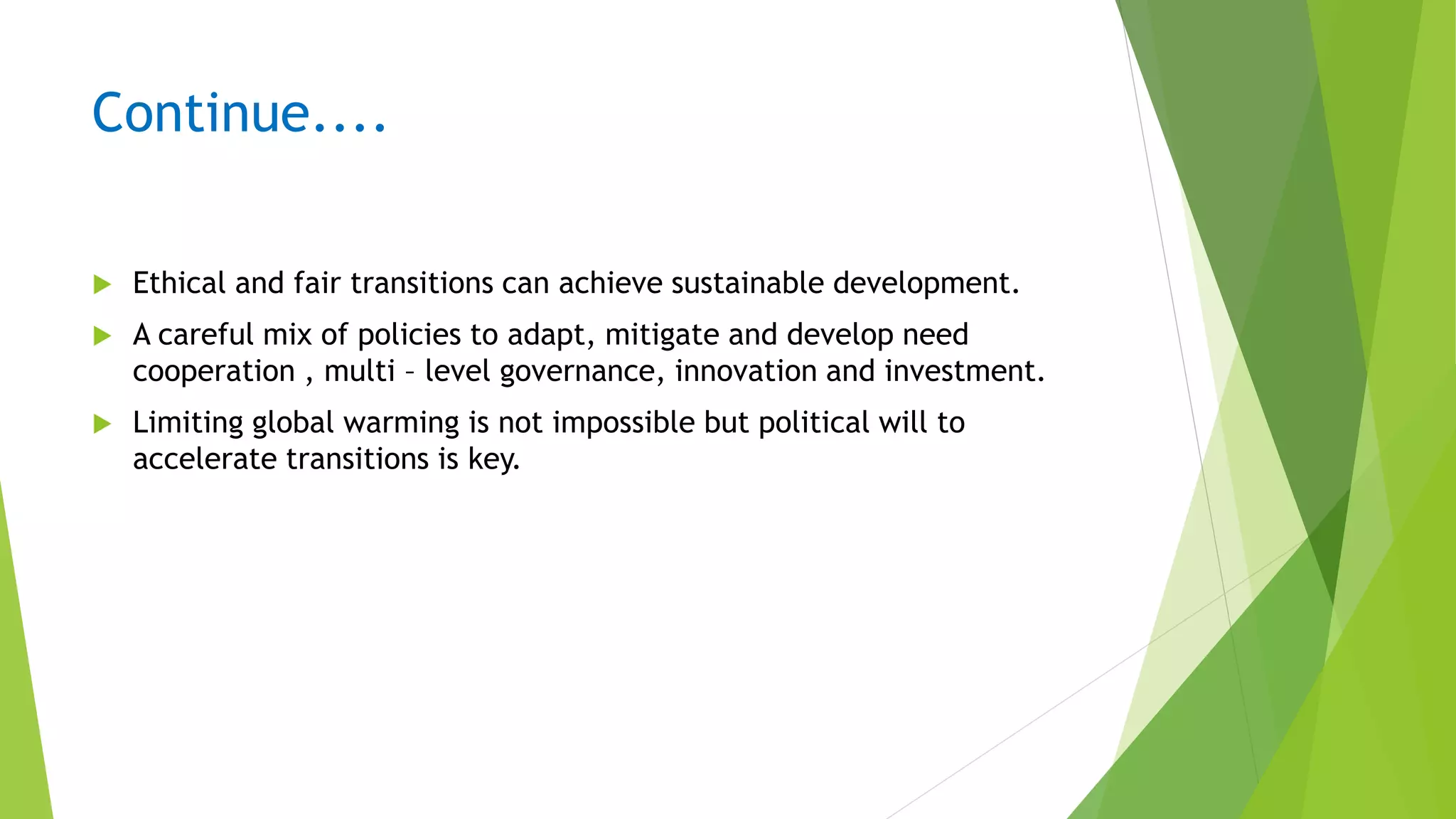 Continue....
 Ethical and fair transitions can achieve sustainable development.
 A careful mix of policies to adapt, mitigate and develop need
cooperation , multi – level governance, innovation and investment.
 Limiting global warming is not impossible but political will to
accelerate transitions is key.
 