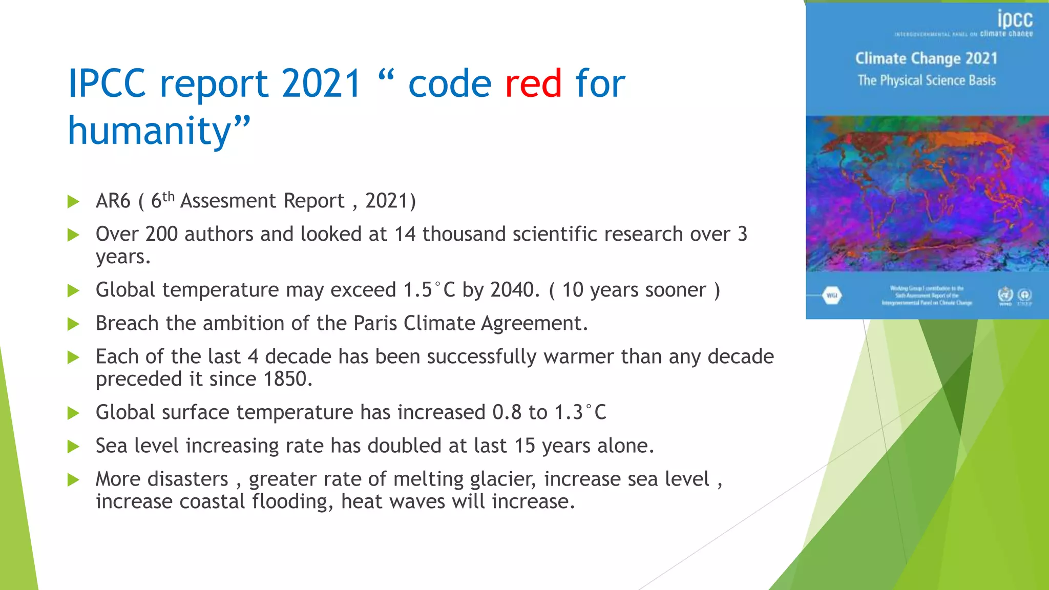 IPCC report 2021 “ code red for
humanity”
 AR6 ( 6th Assesment Report , 2021)
 Over 200 authors and looked at 14 thousand scientific research over 3
years.
 Global temperature may exceed 1.5°C by 2040. ( 10 years sooner )
 Breach the ambition of the Paris Climate Agreement.
 Each of the last 4 decade has been successfully warmer than any decade
preceded it since 1850.
 Global surface temperature has increased 0.8 to 1.3°C
 Sea level increasing rate has doubled at last 15 years alone.
 More disasters , greater rate of melting glacier, increase sea level ,
increase coastal flooding, heat waves will increase.
 