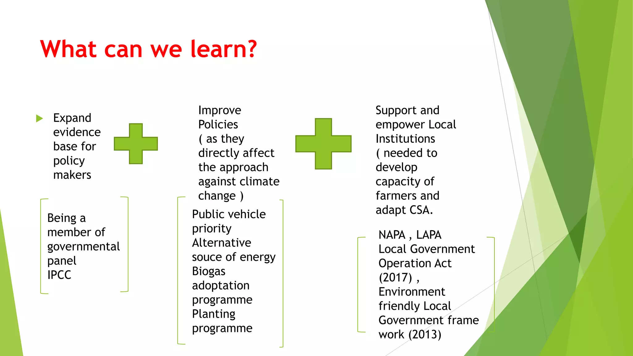 What can we learn?
 Expand
evidence
base for
policy
makers
Improve
Policies
( as they
directly affect
the approach
against climate
change )
Support and
empower Local
Institutions
( needed to
develop
capacity of
farmers and
adapt CSA.
Being a
member of
governmental
panel
IPCC
NAPA , LAPA
Local Government
Operation Act
(2017) ,
Environment
friendly Local
Government frame
work (2013)
Public vehicle
priority
Alternative
souce of energy
Biogas
adoptation
programme
Planting
programme
 