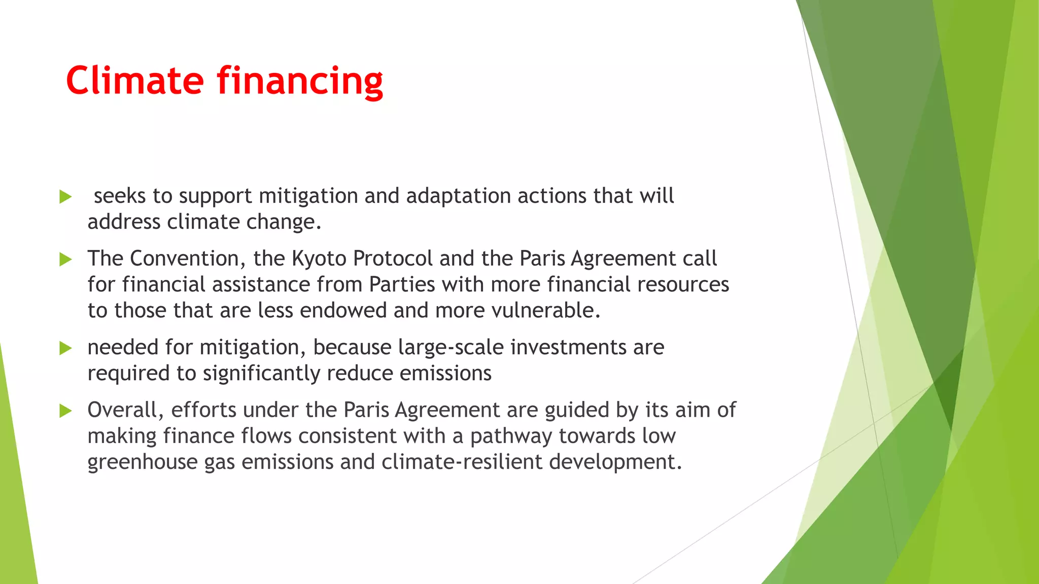 Climate financing
 seeks to support mitigation and adaptation actions that will
address climate change.
 The Convention, the Kyoto Protocol and the Paris Agreement call
for financial assistance from Parties with more financial resources
to those that are less endowed and more vulnerable.
 needed for mitigation, because large-scale investments are
required to significantly reduce emissions
 Overall, efforts under the Paris Agreement are guided by its aim of
making finance flows consistent with a pathway towards low
greenhouse gas emissions and climate-resilient development.
 