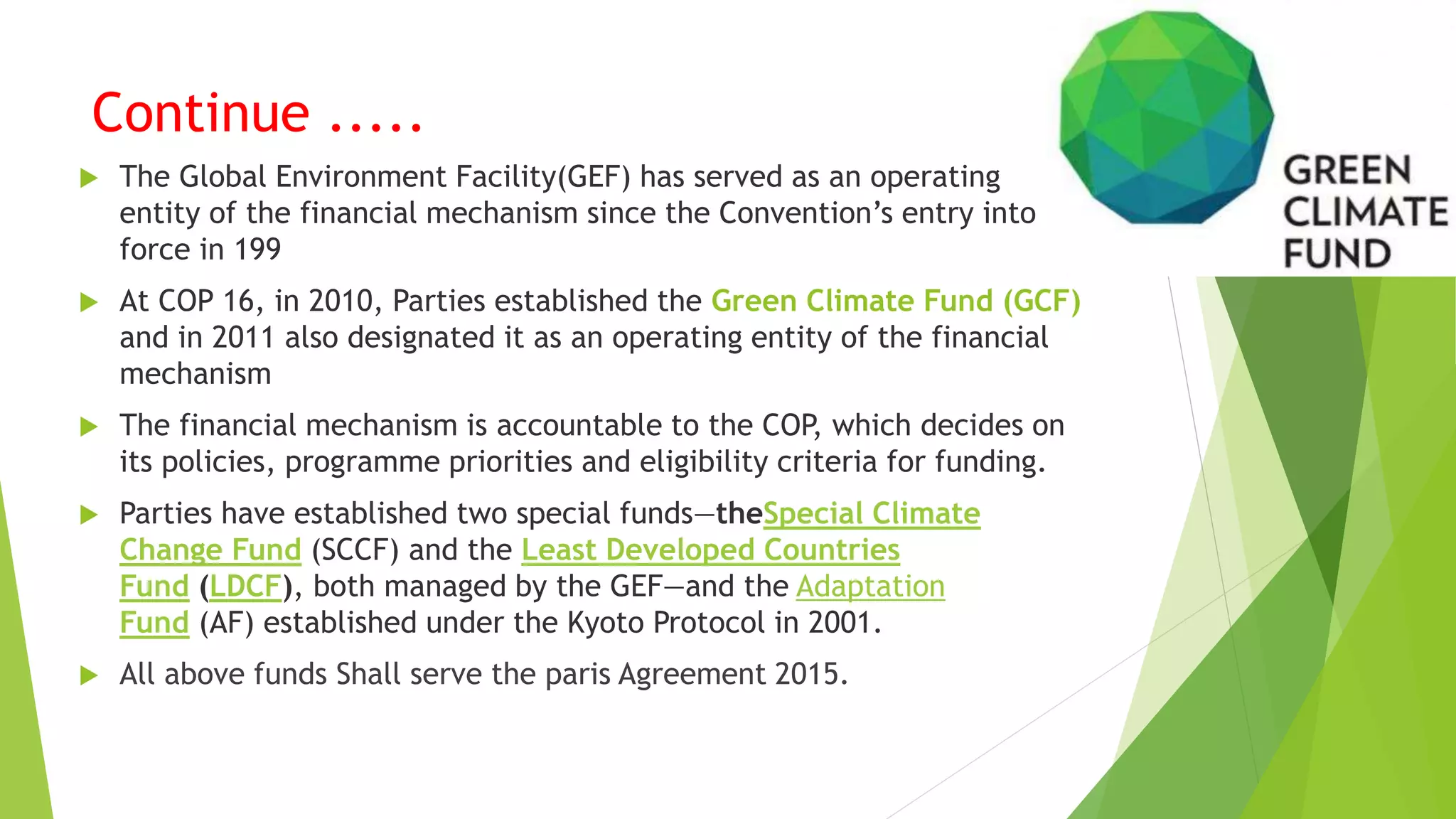 Continue .....
 The Global Environment Facility(GEF) has served as an operating
entity of the financial mechanism since the Convention’s entry into
force in 199
 At COP 16, in 2010, Parties established the Green Climate Fund (GCF)
and in 2011 also designated it as an operating entity of the financial
mechanism
 The financial mechanism is accountable to the COP, which decides on
its policies, programme priorities and eligibility criteria for funding.
 Parties have established two special funds—theSpecial Climate
Change Fund (SCCF) and the Least Developed Countries
Fund (LDCF), both managed by the GEF—and the Adaptation
Fund (AF) established under the Kyoto Protocol in 2001.
 All above funds Shall serve the paris Agreement 2015.
 