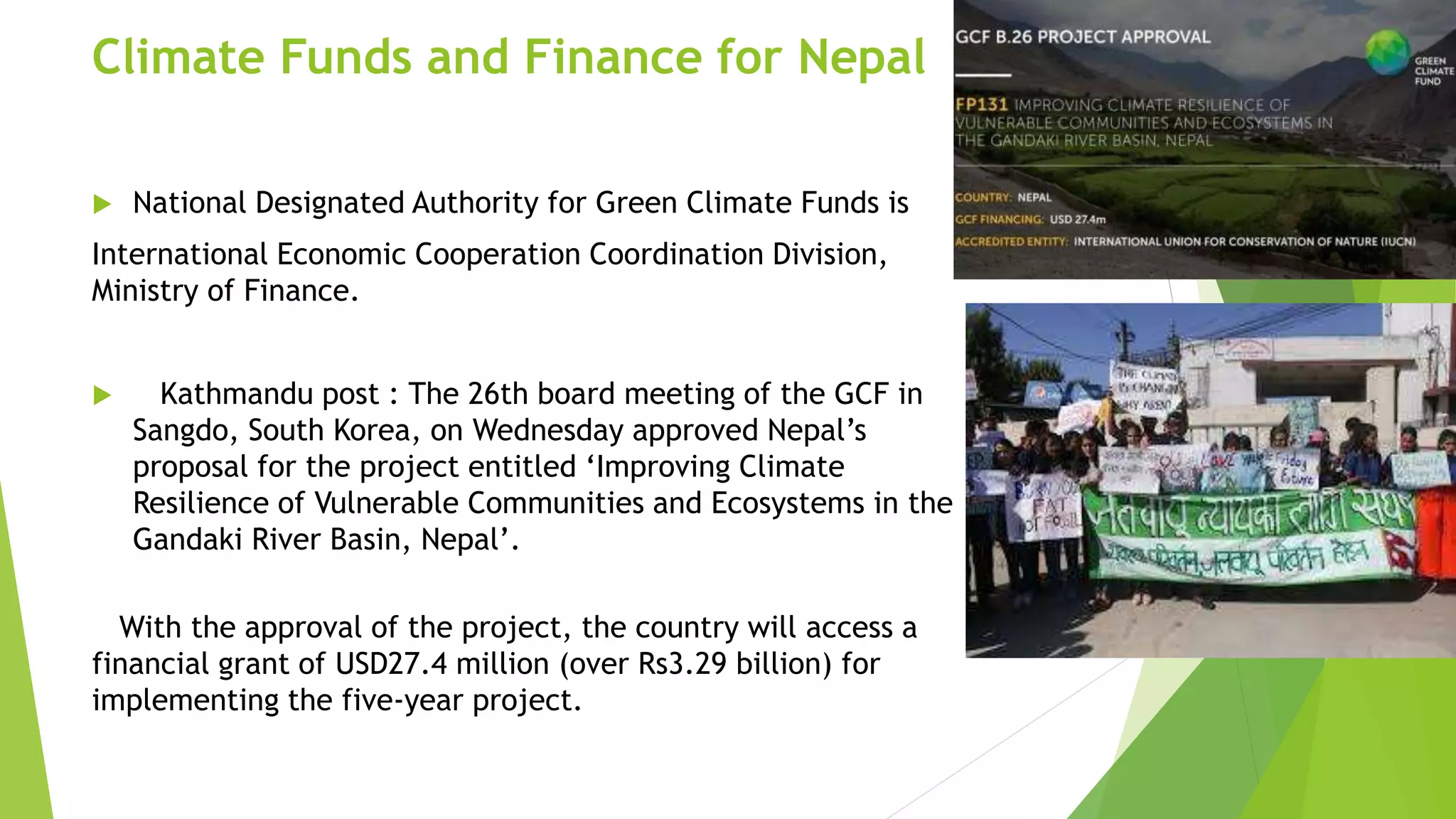 Climate Funds and Finance for Nepal
 National Designated Authority for Green Climate Funds is
International Economic Cooperation Coordination Division,
Ministry of Finance.
 Kathmandu post : The 26th board meeting of the GCF in
Sangdo, South Korea, on Wednesday approved Nepal’s
proposal for the project entitled ‘Improving Climate
Resilience of Vulnerable Communities and Ecosystems in the
Gandaki River Basin, Nepal’.
With the approval of the project, the country will access a
financial grant of USD27.4 million (over Rs3.29 billion) for
implementing the five-year project.
 