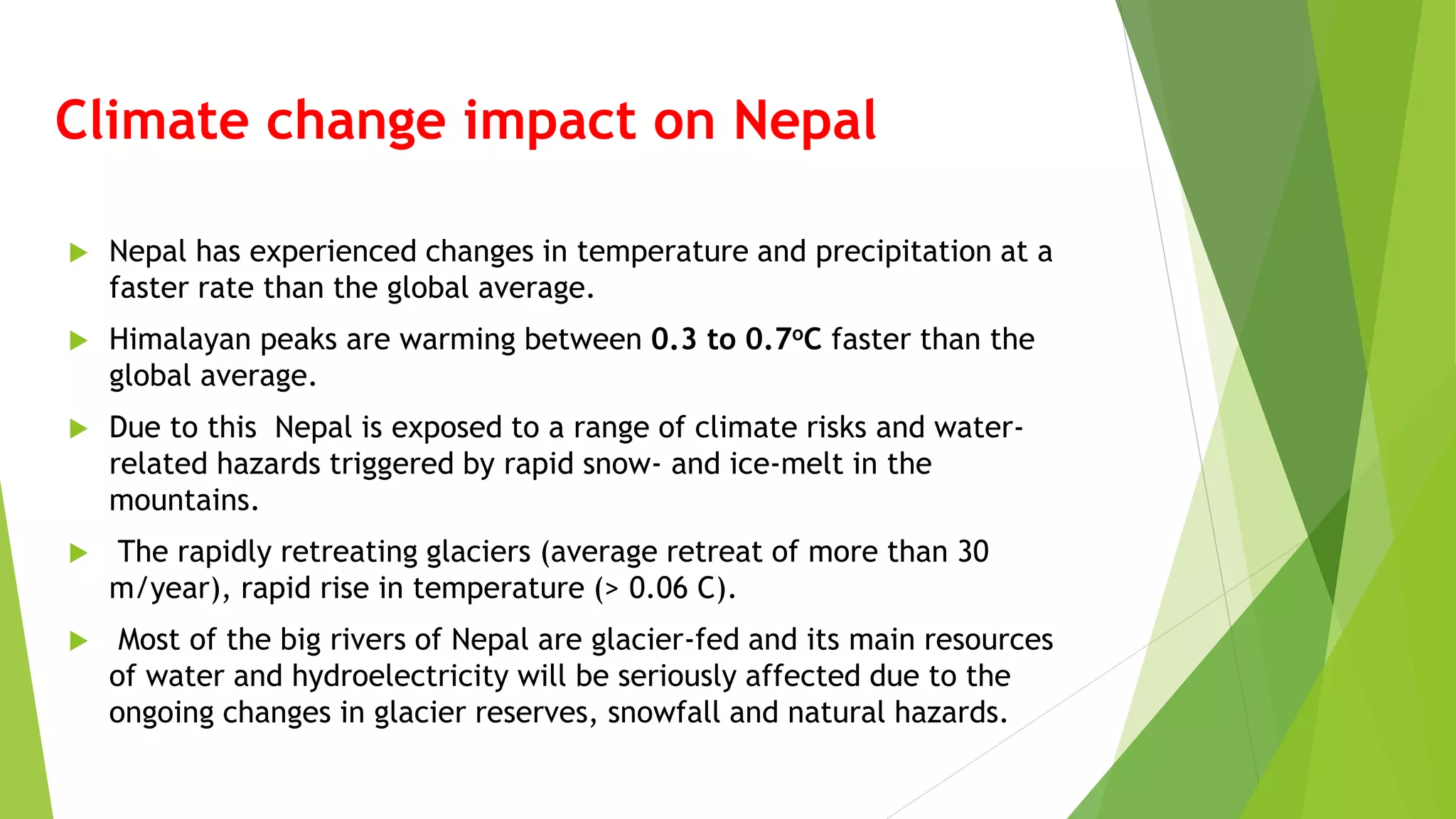 Climate change impact on Nepal
 Nepal has experienced changes in temperature and precipitation at a
faster rate than the global average.
 Himalayan peaks are warming between 0.3 to 0.7oC faster than the
global average.
 Due to this Nepal is exposed to a range of climate risks and water-
related hazards triggered by rapid snow- and ice-melt in the
mountains.
 The rapidly retreating glaciers (average retreat of more than 30
m/year), rapid rise in temperature (> 0.06 C).
 Most of the big rivers of Nepal are glacier-fed and its main resources
of water and hydroelectricity will be seriously affected due to the
ongoing changes in glacier reserves, snowfall and natural hazards.
 