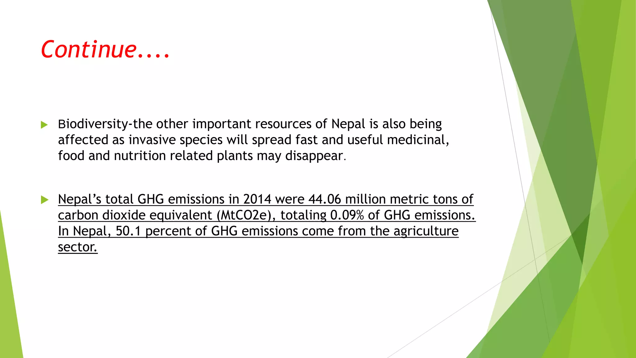 Continue....
 Biodiversity-the other important resources of Nepal is also being
affected as invasive species will spread fast and useful medicinal,
food and nutrition related plants may disappear.
 Nepal’s total GHG emissions in 2014 were 44.06 million metric tons of
carbon dioxide equivalent (MtCO2e), totaling 0.09% of GHG emissions.
In Nepal, 50.1 percent of GHG emissions come from the agriculture
sector.
 