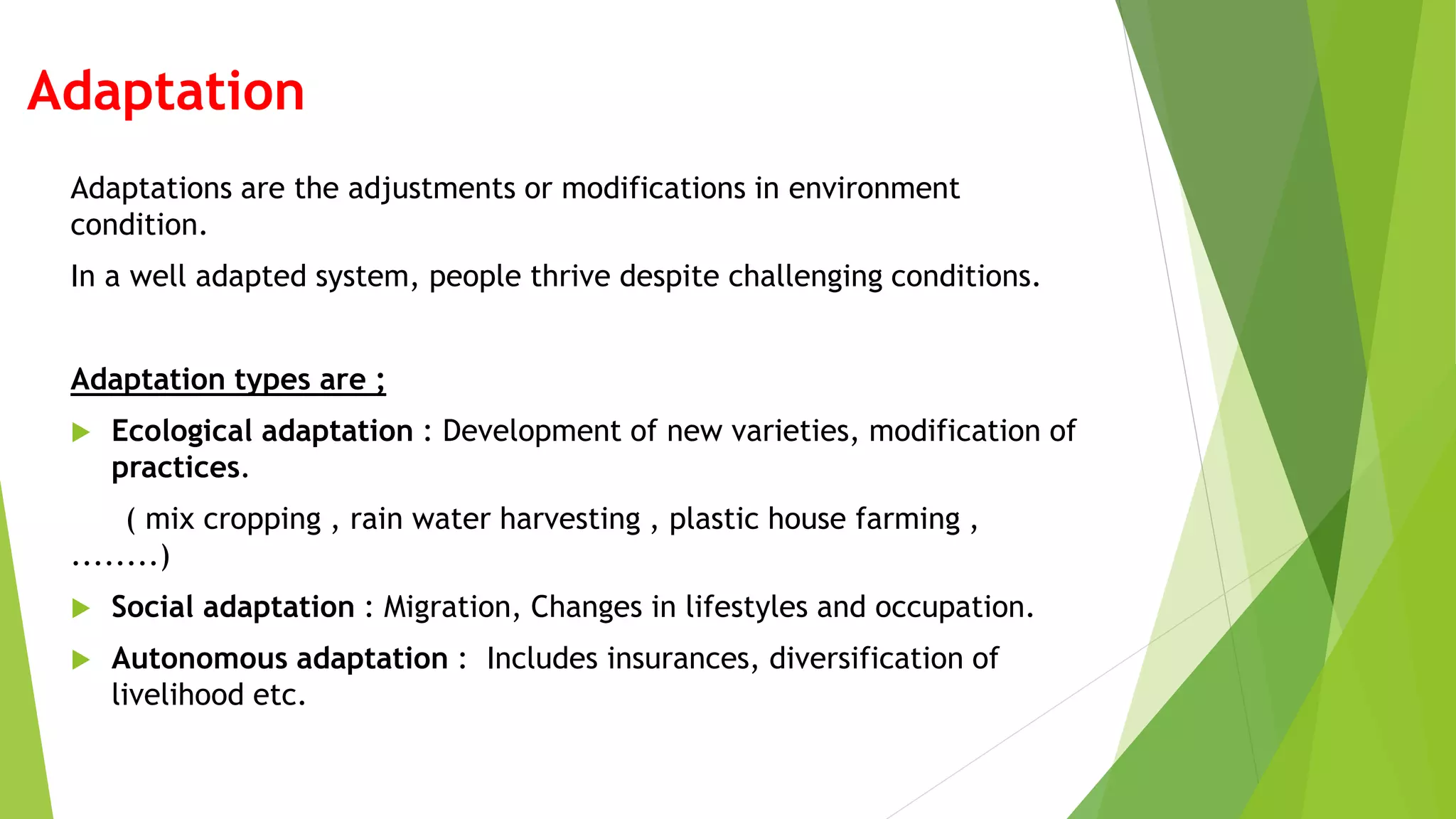 Adaptation
Adaptations are the adjustments or modifications in environment
condition.
In a well adapted system, people thrive despite challenging conditions.
Adaptation types are ;
 Ecological adaptation : Development of new varieties, modification of
practices.
( mix cropping , rain water harvesting , plastic house farming ,
........)
 Social adaptation : Migration, Changes in lifestyles and occupation.
 Autonomous adaptation : Includes insurances, diversification of
livelihood etc.
 