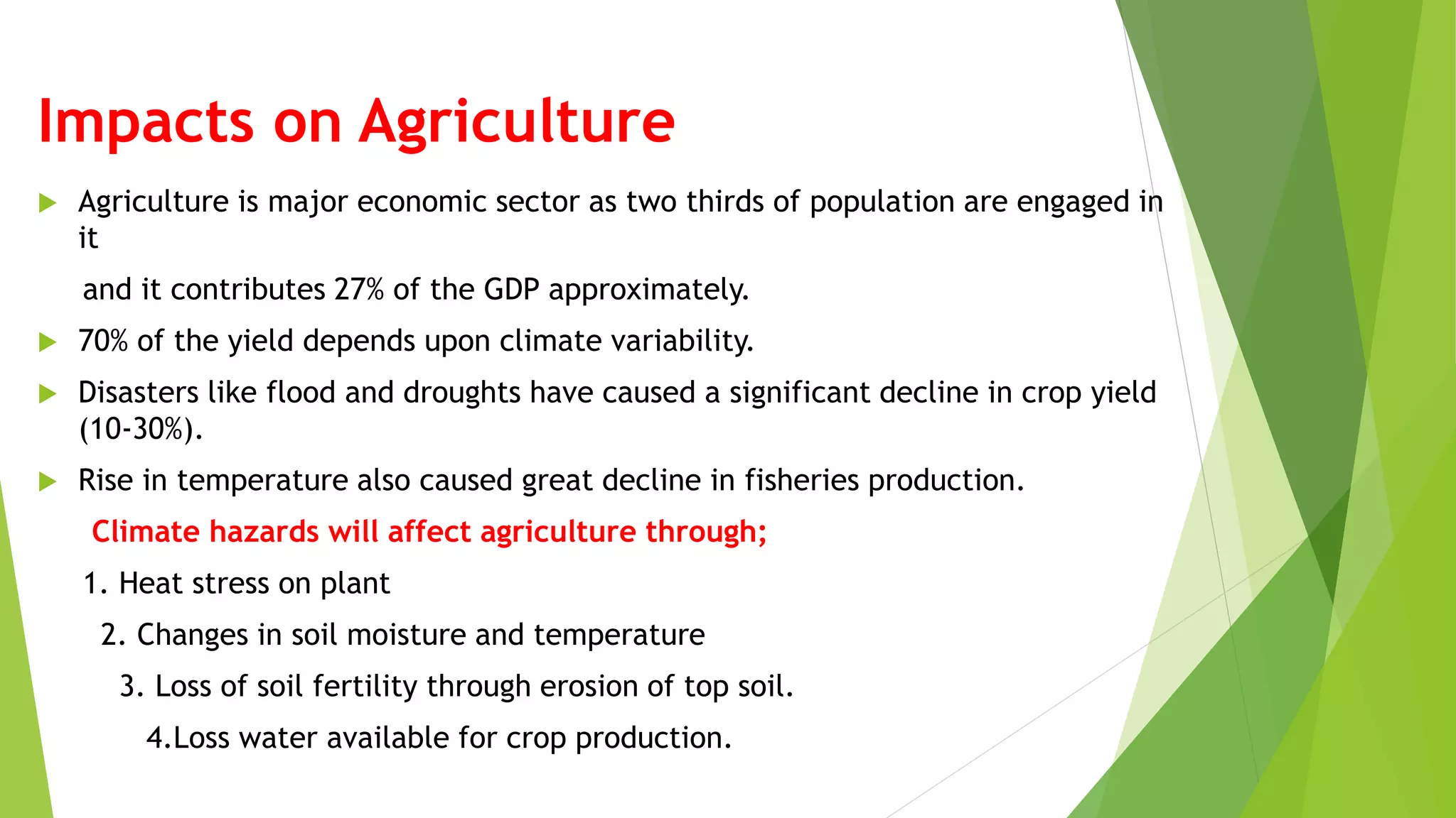 Impacts on Agriculture
 Agriculture is major economic sector as two thirds of population are engaged in
it
and it contributes 27% of the GDP approximately.
 70% of the yield depends upon climate variability.
 Disasters like flood and droughts have caused a significant decline in crop yield
(10-30%).
 Rise in temperature also caused great decline in fisheries production.
Climate hazards will affect agriculture through;
1. Heat stress on plant
2. Changes in soil moisture and temperature
3. Loss of soil fertility through erosion of top soil.
4.Loss water available for crop production.
 