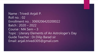 Name : Trivedi Anjali P.
Roll no. : 02
Enrollment no. : 3069206420200022
Batch : 2020 – 2022
Course : MA Sem – 3
Topic : Literary Elements of An Astrologer’s Day
Guide Teacher : Dr.Dilip Barad sir
Email: anjali.trivedi305@gmail.com
 