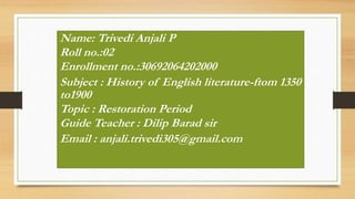 Name: Trivedi Anjali P
Roll no.:02
Enrollment no.:30692064202000
Subject : History of English literature-ftom 1350
to1900
Topic : Restoration Period
Guide Teacher : Dilip Barad sir
Email : anjali.trivedi305@gmail.com
 