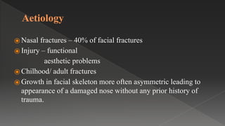 Aetiology
⦿ Nasal fractures – 40% of facial fractures
⦿ Injury – functional
aesthetic problems
⦿ Chilhood/ adult fractures
⦿ Growth in facial skeleton more often asymmetric leading to
appearance of a damaged nose without any prior history of
trauma.
 